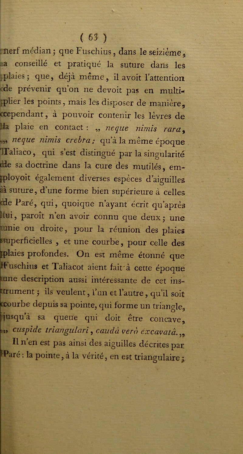 i nerf médian ; que Fuschius, dans le seizième 3 i a conseillé et pratiqué la suture dans les plaies; que, déjà même, il avoit l’attention de prévenir qu’on ne devoit pas en multi- iplier les points, mais les disposer de manière, ccependant, à pouvoir contenir les lèvres de JJa plaie en contact : „ ne que nimis raray neque nimis crebra ; qu’à la même époque ’lTaliaco, qui s’est distingué par la singularité càe sa doctrine dans la cure des mutilés, em- fployoit également diverses espèces d’aiguilles à i suture, d’une forme bien supérieure à celles cde Paré, qui, quoique n’ayant écrit qu’après liui, paroît n’en avoir connu que deux; une ianie ou droite, pour la réunion des plaies superficielles , et une courbe, pour celle des [plaies profondes. On est même étonné que IFuschius et Taliacot aient fait à cette époque urne description aussi intéressante de cet ins- rtrument ; ils veulent, l’un et l’autre, qu’il soit icourbe depuis sa pointe, qui forme un triangle;, jusqu’à sa queue qui doit être concave, • » cuspide triangulari, caudâ vero excavata. „ Il n’en est pas ainsi des aiguilles décrites par iParé: la pointe,à la vérité, en est triangulaire^.