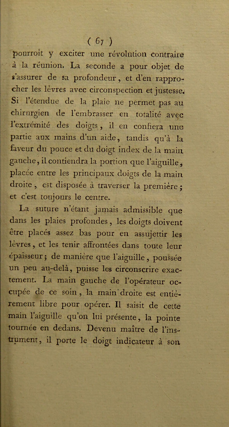 pourrait y exciter une révolution contraire à la réunion. La seconde a pour objet de s’assurer de sa profondeur, et d’en rappro- cher les lèvres avec circonspection et justessej Si 1 étendue de la plaie ne permet pas au chirurgien de l’embrasser en totalité avec l’extrémité des doigts, il en confiera une partie aux mains d’un aide, tandis qu’à la faveur du pouce et du doigt index de la main gauche, il contiendra la portion que l’aiguille, placée entre les principaux doigts de la main droite , est disposée à traverser la première ; et c’est toujours le centre. La suture n’étant jamais admissible que dans les plaies profondes, les doigts doivent être placés assez bas pour en assujettir les lèvres, et les tenir affrontées dans toute leur épaisseur ; de manière que l’aiguille, poussée un peu au-delà, puisse les circonscrire exac- tement. La main gauche de l’opérateur oc- cupée de ce soin, la main'droite est entiè- rement libre pour opérer. Il saisit de cette main l’aiguille qu’on lui présente, la pointe tournée en dedans. Devenu maître de l’ins- trument, il porte le doigt indicateur à son
