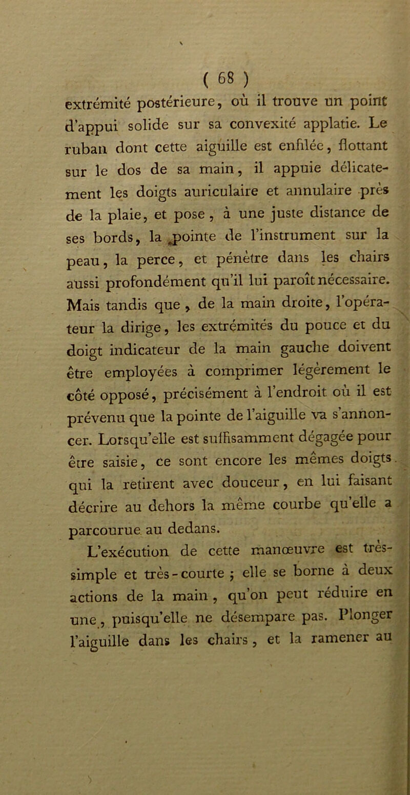 extrémité postérieure, où il trouve un point d’appui solide sur sa convexité applatie. Le ruban dont cette aiguille est enfilée, flottant sur le dos de sa main, il appuie délicate- ment les doigts auriculaire et annulaire près de la plaie, et pose, à une juste distance de ses bords, la .pointe de l’instrument sur la peau, la perce, et pénètre dans les chairs aussi profondément qu’il lui paroît nécessaire. Mais tandis que , de la main droite, l’opéra- teur la dirige, les extrémités du pouce et du doigt indicateur de la main gauche doivent être employées à comprimer légèrement le côté opposé, précisément à l’endroit où il est prévenu que la pointe de 1 aiguille va s annon- cer. Lorsqu’elle est suffisamment dégagée pour être saisie, ce sont encore les mêmes doigts, qui la retirent avec douceur, en lui faisant décrire au dehors la même courbe quelle a parcourue au dedans. L’exécution de cette manœuvre est tres- simple et très-courte ; elle se borne à deux actions de la main , qu’on peut réduire en une, puisqu’elle ne désempare pas. Plonger l’aiguille dans les chairs, et la ramener au