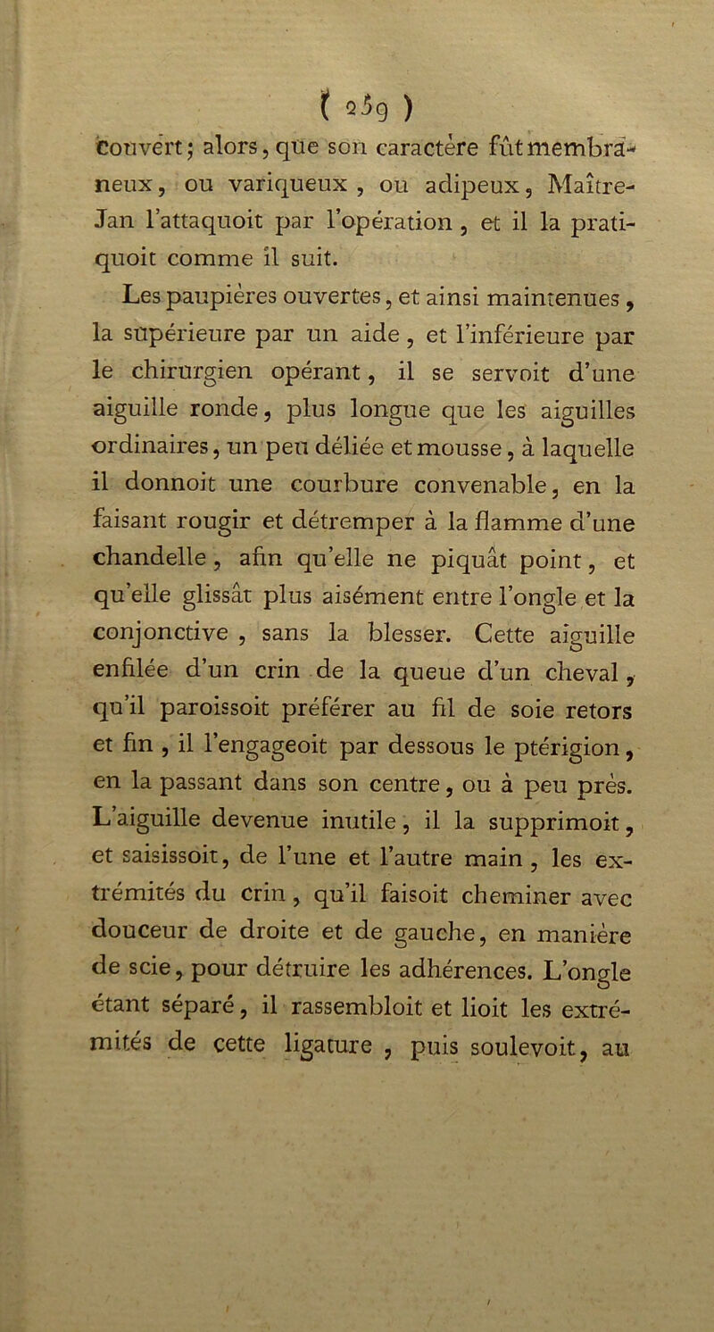 t ^9 ) Couvert ; alors, que son caractère fût membra- neux, ou variqueux, ou adipeux, Maître- Jan l’attaquoit par l’opération , et il la prati- quoit comme il suit. Les paupières ouvertes, et ainsi maintenues, la supérieure par un aide , et l’inférieure par le chirurgien opérant, il se servoit d’une aiguille ronde, plus longue que les aiguilles ordinaires, un peu déliée et mousse, à laquelle il donnoit une courbure convenable, en la faisant rougir et détremper à la flamme d’une chandelle, afin qu’elle ne piquât point, et qu’elle glissât plus aisément entre l’ongle et la conjonctive , sans la blesser. Cette aiguille enfilée d’un crin de la queue d’un cheval, qu’il paroissoit préférer au fil de soie retors et fin , il l’engageoit par dessous le ptérigion, en la passant dans son centre, ou à peu près. L aiguille devenue inutile , il la supprimoit, et saisissoit, de l’une et l’autre main , les ex- trémités du crin , qu’il faisoit cheminer avec douceur de droite et de gauche, en manière de scie, pour détruire les adhérences. L’ongle étant séparé, il rassembloit et lioit les extré- mités de cette ligature , puis soulevoit, au