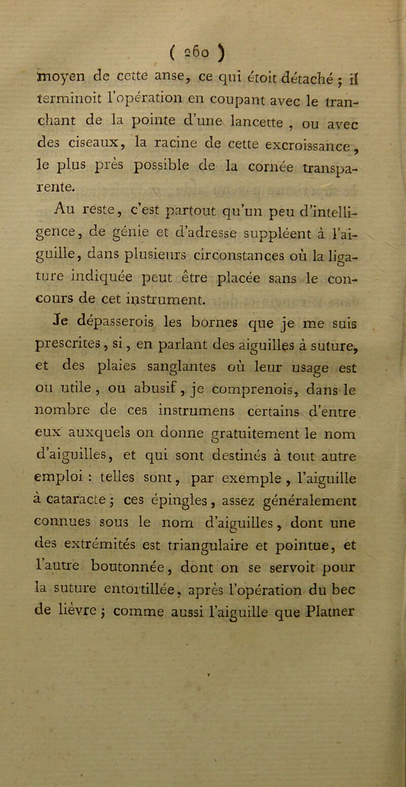 ïnoyen de cette anse, ce qui étoit détaché j il îerminoit l’opération en coupant avec le tran- chant de la pointe d’une lancette , ou avec des ciseaux, la racine de cette excroissance, le plus près possible de la cornée transpa- rente. Au reste, c’est partout qu’un peu d’intelli- gence, de génie et d’adresse suppléent à l’ai- guille, dans plusieurs circonstances où la liga- ture indiquée peut être placée sans le con- cours de cet histrument. Je dépasserois les bornes que je me suis prescrites, si, en parlant des aiguilles à suture, et des plaies sanglantes où leur usage est ou utile, ou abusif, je comprenois, dans le nombre de ces instrumens certains d’entre eux auxquels on donne gratuitement le nom d’aiguilles, et qui sont destinés à tout autre emploi : telles sont, par exemple , l’aiguille à cataracte ; ces épingles, assez généralement connues sous le nom d’aiguilles, dont une des extrémités est triangulaire et pointue, et 1 autre boutonnée, dont on se servoit pour la suture entortillée, après l’opération du bec de lièvre ; comme aussi l’aiguille que Platner
