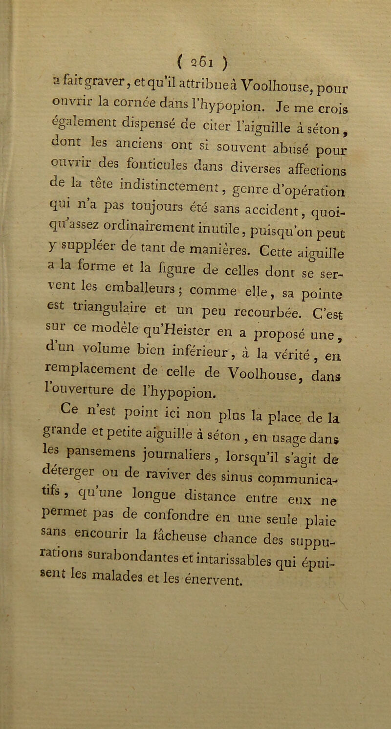 a ^graver, et qu’il attribues Voolhouse, pour ouvrir la cornée dans l’hypopion. Je me crois également dispensé de citer l’aiguille à séton, dont les anciens ont si souvent abusé pour ouvrir des fonticules dans diverses affections de la tête in distinctement, genre d’opération qui n’a pas toujours été sans accident, quoi- qidassez ordinairement inutile, puisqu’on peut y suppléer de tant de manières. Cette aiguille a la forme et la figure de celles dont se ser- 1 ent les emballeurs; comme elle, sa pointe est triangulaire et un peu recourbée. C’est sur ce modèle qu’Heister en a proposé une, d un volume bien inférieur, à la vérité , en remplacement de celle de Voolhouse, dans 1 ouverture de l’hypopion. Ce n’est point ici non plus la place de la gtande et petite aiguille à séton , en usage dans les pansemens journaliers, lorsqu’il s’agit de deterger ou de raviver des sinus communica- tifs, qu’une longue distance entre eux ne permet pas de confondre en une seule plaie sans encourir la fâcheuse chance des suppu- rations surabondantes et intarissables qui épui- sent les malades et les énervent.