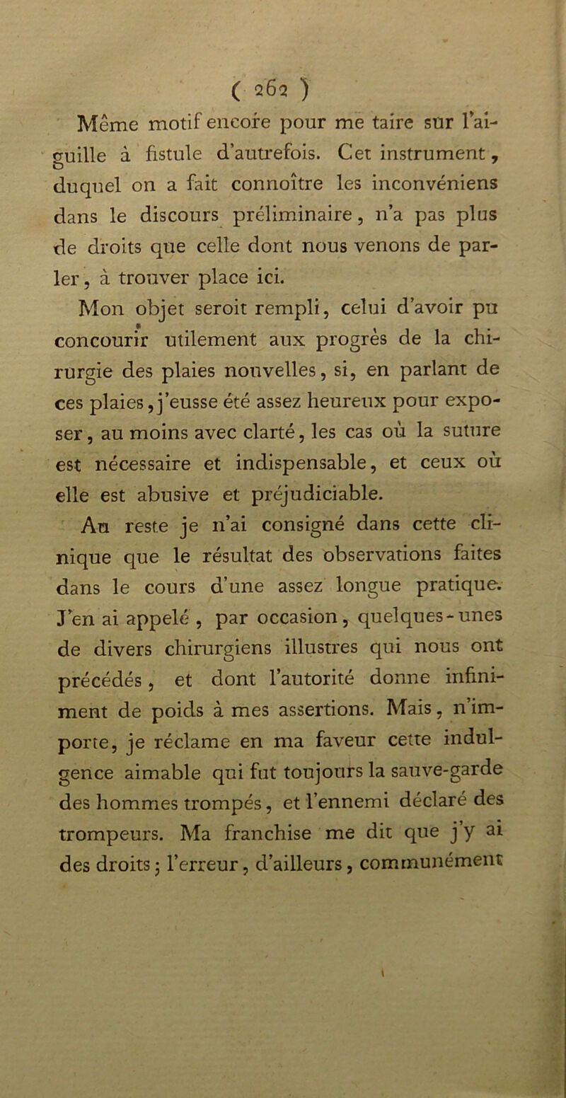 ( 262 ) Même motif encore pour me taire sur l'ai- guille à fistule d’autrefois. Cet instrument, duquel on a fait connoître les inconvéniens dans le discours préliminaire, n’a pas plus de droits que celle dont nous venons de par- ler , à trouver place ici. Mon objet seroit rempli, celui d’avoir pu concourir utilement aux progrès de la chi- rurgie des plaies nouvelles, si, en parlant de ces plaies,j’eusse été assez heureux pour expo- ser , au moins avec clarté, les cas où la suture est nécessaire et indispensable, et ceux où elle est abusive et préjudiciable. Au reste je n’ai consigné dans cette cli- nique que le résultat des observations faites dans le cours d’une assez longue pratique. J’en ai appelé , par occasion, quelques-unes de divers chirurgiens illustres qui nous ont précédés, et dont l’autorité donne infini- ment de poids à mes assertions. Mais, n im- porte, je réclame en ma faveur cette indul- gence aimable qui fut toujours la sauve-garde des hommes trompés, et l’ennemi déclaré des trompeurs. Ma franchise me dit que j y ai des droits • l’erreur, d’ailleurs, communément