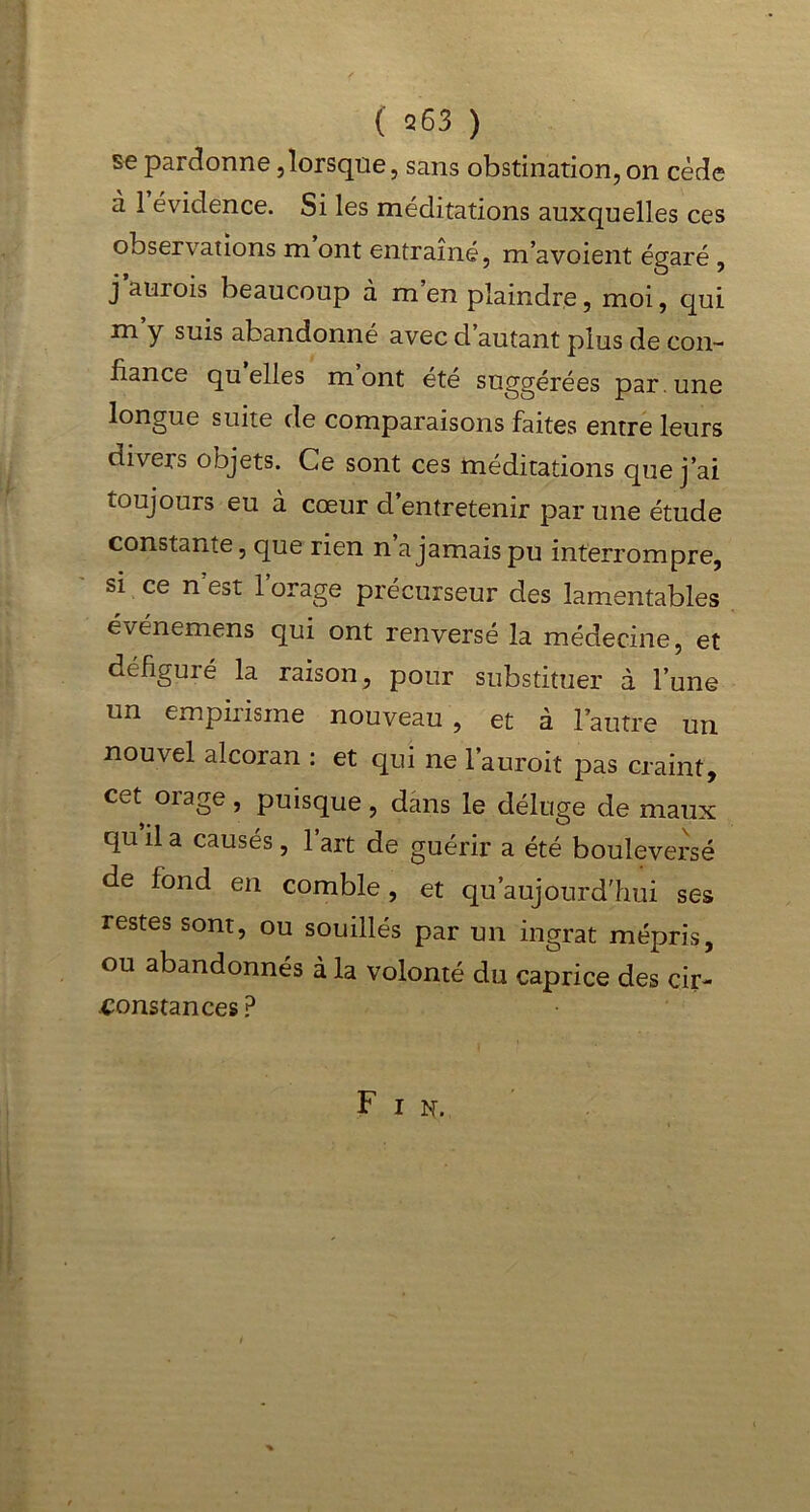 se pardonne,lorsque, sans obstination,on cède à 1 évidence. Si les méditations auxquelles ces observations m ont entraîné, m’avoient égaré , j auiois beaucoup à m en plaindre, moi, qui m’y suis abandonné avec d’autant plus de con- fiance quelles mont été suggérées par.une longue suite de comparaisons faites entre leurs divers objets. Ce sont ces méditations que j’ai toujours eu à cœur d’entretenir par une étude constante, que rien n a jamais pu interrompre, si ce n’est l’orage précurseur des lamentables événemens qui ont renversé la médecine, et défiguré la raison, pour substituer à l’une un empirisme nouveau, et à l’autre un nouvel alcoran : et qui ne l’auroit pas craint, cet otage , puisque, dans le déluge de maux qu il a causés , 1 art de guérir a été bouleversé de fond en comble, et qu aujourd'hui ses restes sont, ou souillés par un ingrat mépris, ou abandonnés à la volonté du caprice des cir- constances? Fin.