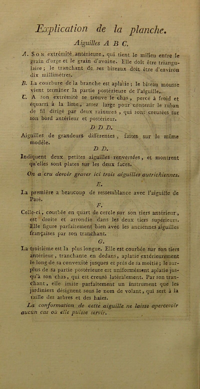 Explication de la planche. Aiguilles ABC. A. Son extrémité antérieure, qui tient le milieu entre le grain d’orge et le grain d’avoine. Elle doit être triangu- laire , le tranchant de ses biseaux doit être d’environ dix millimètres. B. La courbure delà branche est aplatie; le biseau mousse vient terminer la partie postérieure de l’aiguille. C. A son extrémité se trouve le chas , percé à froid et équarri à la lime , assez large pour contenir le ruban de fil dirigé par deux rainures , qui sont creusées sur son bord antérieur et postérieur. D D D. Aiguilles de grandeurs différentes , modèle. D B. faites sur le même Indiquent deux petites aiguilles renversées, et montrent qu’elles sont plates sur les deux faces. On a cru devoir graver ici trois aiguilles autrichiennes. E. La première a beaucoup Paré. de ressemblance avec l’aiguille de F. Celle-ci, courbée en quart de cercle sur son tiers antérieur, est droite et arrondie dans les deux tiers supérieurs. Elle ligure parfaitement bien avec les anciennes aiguilles françaises par son tranchant. G. La troisième est la plus longue. Elle est courbée sur son tiers antérieur, tranchante en dedans, aplatie extérieurement le long de sa convexité jusques et prés de sa moitié; le sur- plus de sa partie postérieure est uniformément aplatie jus- qu’à son chas , qui est creusé latéralement. Par son tran- chant , elle imite parfaitement un instrument que les jardiniers désignent sous le nom de volant, qui sert à la taille des arbres et des haies. La conformation de cette aiguille ne laisse apercevoir aucun cas où elle puisse servir.