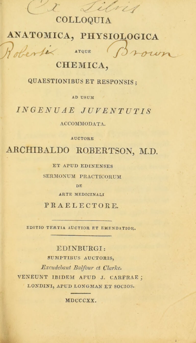 COLLOQUIA ANATOMICA, PHYSIOLOGICA CHEMICA, QUAESTIONIBUS ET RESPONSIS; INGENUAE JUVENTUTIS AECHIBALDO ROEERTSON, M.D. EDITIO TERTIA AUCTIOR ET EMENDATIOR. EDINBURGI: SUMPTIBUS AUCTORIS, Excudebant Balfour et Clarke. VENEUNT IBIDEM AFUD J. CARFRAE ; EONDINI, APUD LONGMAN ET SOCIOS. ATQUE AD USUM ACCOMMODATA. AUCTORE ET APUD EDINENSES SERMONUM PRACTICORUM DE ARTE MEDICINALI PRAELECTORE, MDCCCXX.