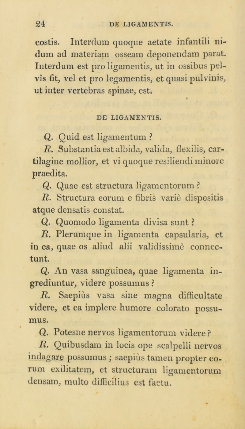 costis. Interdum quoque aetate infantili ni- dum ad materiam osseam deponendam parat. Interdum est pro ligamentis, ut in ossibus pel- vis fit, vel et pro legamentis, et quasi pulvinis, ut inter vertebras spinae, est. DE LIGAMENTIS. Q. Quid est ligamentum ? R. Substantia est albida, valida, flexilis, car- tilagine mollior, et vi quoque resiliendi minore praedita. Q. Quae est structura ligamentorum ? R. Structura eorum e fibris varie dispositis atque densatis constat. Q. Quomodo ligamenta divisa sunt ? R. Plerumque in ligamenta capsularia, et in ea, quae os aliud alii validissime connec- tunt. Q. An vasa sanguinea, quae ligamenta in- grediuntur, videre possumus ? R. Saepius vasa sine magna difficultate videre, et ea implere humore colorato possu- mus. Q. Potesne nervos ligamentorum videre? R. Quibusdam in locis ope scalpelli nervos indagare possumus ; saepius tamen propter eo- rum exilitatem, et structuram ligamentorum densam, multo difficilius est factu.