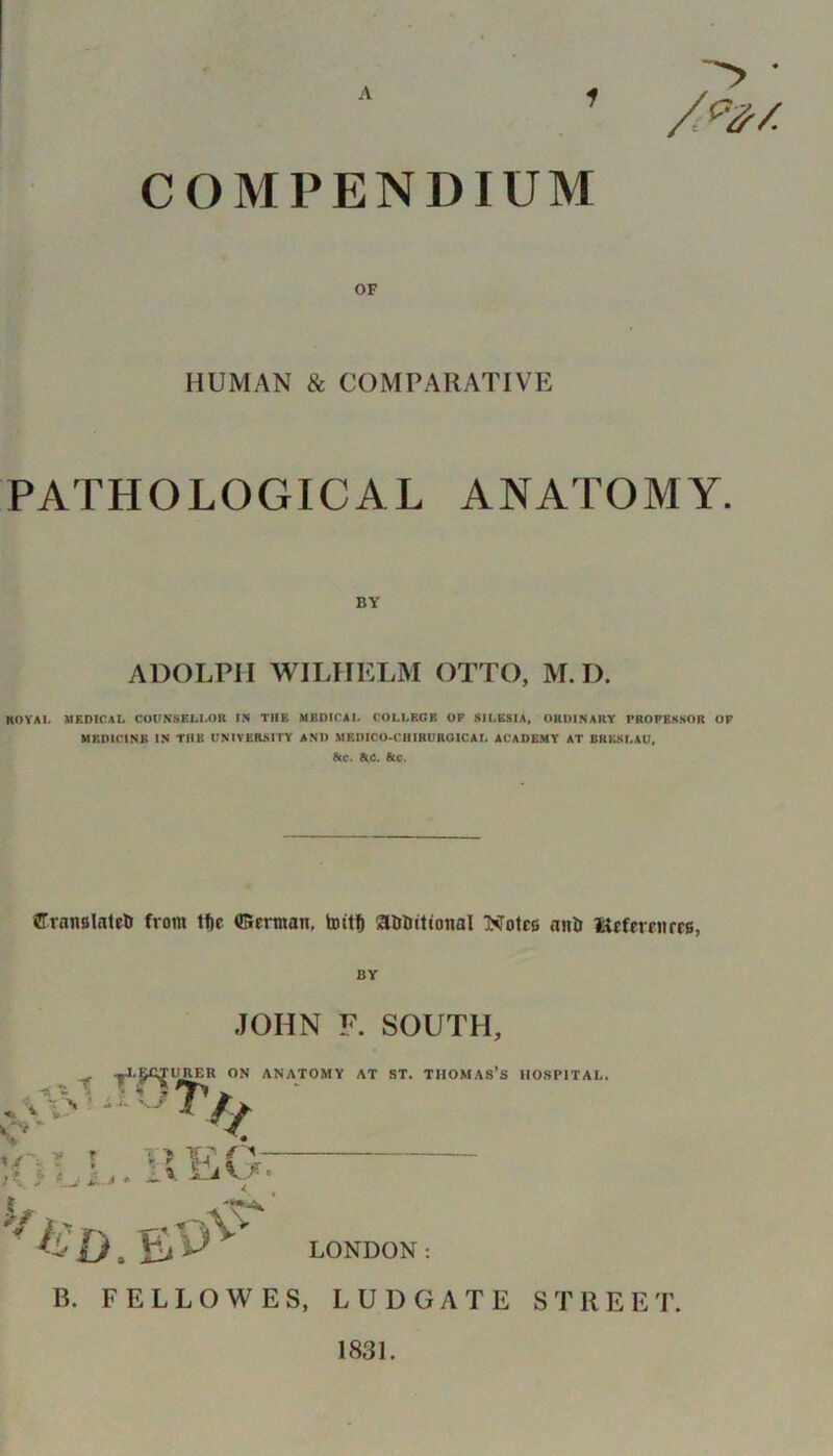 1 COMPENDIUM HUMAN & COMPARATIVE PATHOLOGICAL ANATOMY. ADOLPH WILHELM OTTO, M. I). KOYAI. MEDICAL COUNSELLOR IN THE MEDICAL COLLEGE OF SILESIA, ORDINARY FROFKKSOR OF MRD1CINB IN THE UNIVERSITY AND MBDICO-CHIRUROICAL ACADEMY AT BRESLAU, &c. AC. Ate. ffranalateti from tf)c ©ertitan, toitf) SUrtMtioital Note* an& l^efereiirrs, BY JOHN F. SOUTH, RER ON ANATOMY AT ST. THOMAS’S HOSPITAL. v i \-t lx EA** LONDON: B. FELLOWES, L U D G A T E STREE T. 1831.