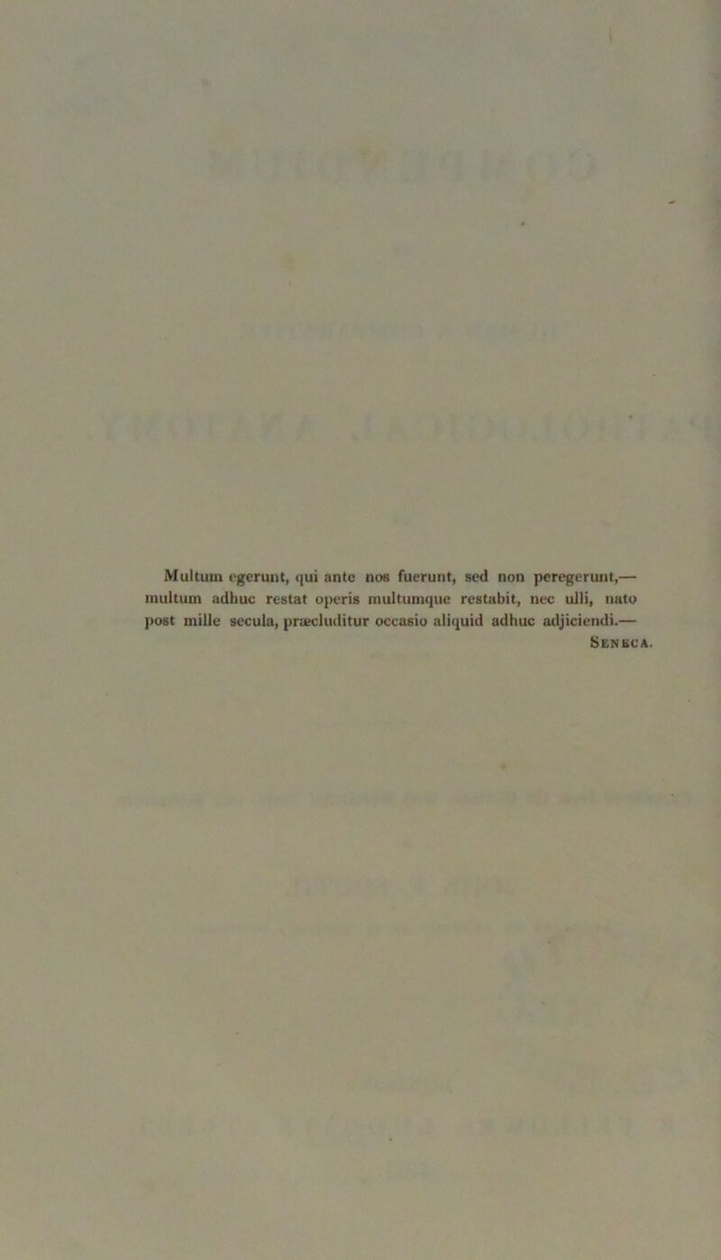 Multurn egerunt, qui ante nos fuerunt, sed non peregerunt,— inultum adhuc restat operis multumque restabit, nec ulli, nato post mille secula, praecluditur occasio aliquid adhuc adjiciendi.— Seneca.