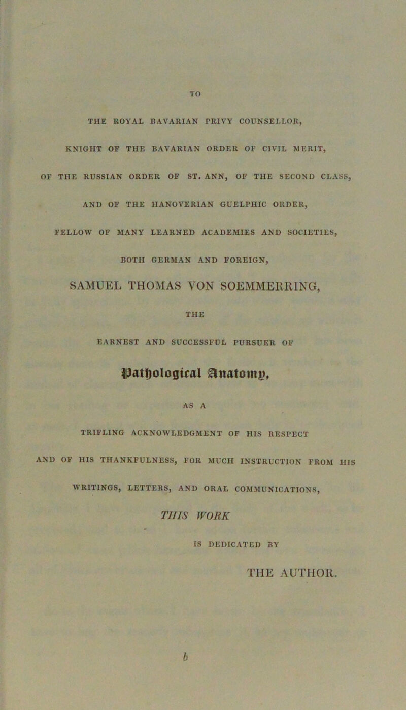 TO THE ROYAL BAVARIAN PRIVY COUNSELLOR, KNIGIIT OF THE BAVARIAN ORDER OF CIVIL MERIT, OF THE RUSSIAN ORDER OF ST. ANN, OF THE SECOND CLASS, AND OF THE HANOVERIAN GUELPHIC ORDER, FELLOW OF MANY LEARNED ACADEMIES AND SOCIETIES, BOTH GERMAN AND FOREIGN, SAMUEL THOMAS YON SOEMMERR1NG, THE EARNEST AND SUCCESSFUL PURSUER OF iJatfjologiral Anatomy, AS A TRIFLING ACKNOWLEDGMENT OF HIS RESPECT AND OF HIS THANKFULNESS, FOR MUCH INSTRUCTION FROM HIS WRITINGS, LETTERS, AND ORAL COMMUNICATIONS, THIS WORK IS DEDICATED BY THE AUTHOR. b