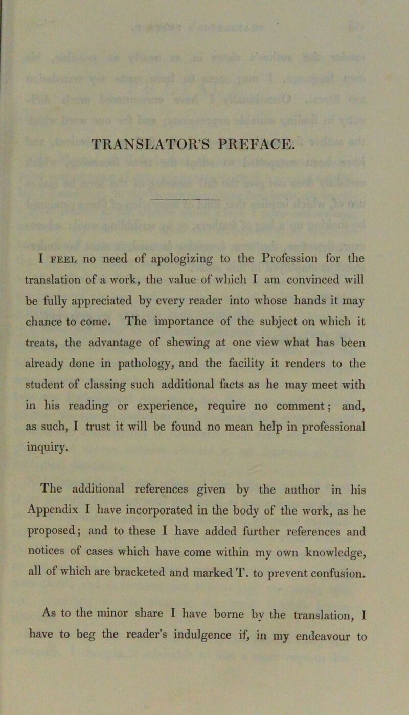 TRANSLATORS PREFACE. I feel no need of apologizing to the Profession for the translation of a work, the value of which I am convinced will be fully appreciated by every reader into whose hands it may chance to come. The importance of the subject on which it treats, the advantage of shewing at one view what has been already done in pathology, and the facility it renders to the student of classing such additional facts as he may meet with in his reading or experience, require no comment; and, as such, I trust it will be found no mean help in professional inquiry. The additional references given by the author in his Appendix I have incorporated in the body of the work, as he proposed; and to these I have added further references and notices of cases which have come within my own knowledge, all of which are bracketed and marked T. to prevent confusion. As to the minor share I have borne by the translation, I have to beg the reader’s indulgence if, in my endeavour to