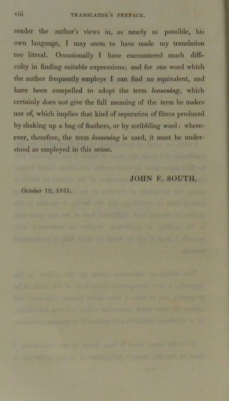 render the author’s views in, as nearly as possible, his own language, I may seem to have made my translation too literal. Occasionally I have encountered much diffi- culty in finding suitable expressions; and for one word which the author frequently employs I can find no equivalent, and have been compelled to adopt the term loosening, which certainly does not give the full meaning of the term he makes use of, which implies that kind of separation of fibres produced by shaking up a bag of feathers, or by scribbling wool: when- ever, therefore, the term loosening is used, it must be under- stood as employed in this sense. JOHN F. SOUTH. October 10, 1831.
