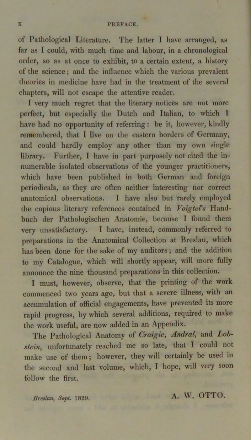 of Pathological Literature. The latter I have arranged, as far as I could, with much time and labour, in a chronological order, so as at once to exhibit, to a certain extent, a history of the science; and the influence which the various prevalent theories in medicine have had in the treatment of the several chapters, will not escape the attentive reader. I very much regret that the literary notices are not more perfect, but especially the Dutch and Italian, to which I have had no opportunity of referring: be it, however, kindly remembered, that I live on the eastern borders of Germany, and could hardly employ any other than my own single library. Further, I have in part purposely not cited the in- numerable isolated observations of the younger practitioners, which have been published in both German and foreign periodicals, as they are often neither interesting nor correct anatomical observations. I have also but rarely employed the copious literary references contained in VoigteFs Hand- buch der Pathologischen Anatomie, because I found them very unsatisfactory. I have, instead, commonly referred to preparations in the Anatomical Collection at Breslau, which has been done for the sake of my auditors; and the addition to my Catalogue, which will shortly appear, will more fully announce the nine thousand preparations in this collection. I must, however, observe, that the printing of the work commenced two years ago, but that a severe illness, with an accumulation of official engagements, have prevented its more rapid progress, by which several additions, required to make the work useful, are now added in an Appendix. The Pathological Anatomy of Craigie, Andral, and Lob- stein, unfortunately reached me so late, that I could not make use of them; however, they will certainly be used in the second and last volume, which, I hope, will very soon follow the first. Breslau, Sept. 1829. A. W. OTTO.