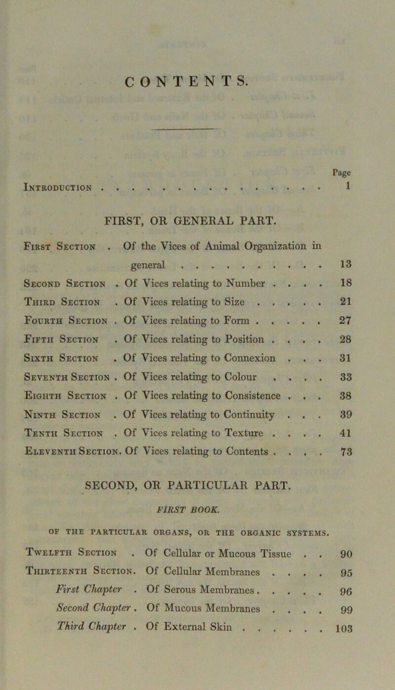 CONTENTS. Page Introduction 1 FIRST, OR GENERAL PART. First Section . Of the Vices of Animal Organization in general 13 Second Section . Of Vices relating to Number .... 18 Third Section . Of Vices relating to Size 21 Fourth Section . Of Vices relating to Form 27 Fifth Section . Of Vices relating to Position .... 28 Sixth Section . Of Vices relating to Connexion ... 31 Seventh Section . Of Vices relating to Colour .... 33 Eighth Section . Of Vices relating to Consistence ... 38 Ninth Section . Of Vices relating to Continuity ... 39 Tenth Section . Of Vices relating to Texture .... 41 Eleventh Section. Of Vices relating to Contents .... 73 SECOND, OR PARTICULAR PART. FIRST BOOK. OF the particular organs, or the organic systems. Twelfth Section . Of Cellular or Mucous Tissue . . 90 Thirteenth Section. Of Cellular Membranes .... 95 First Chapter . Of Serous Membranes 9G Second Chapter . Of Mucous Membranes .... 99 Third Chapter . Of External Skin 103