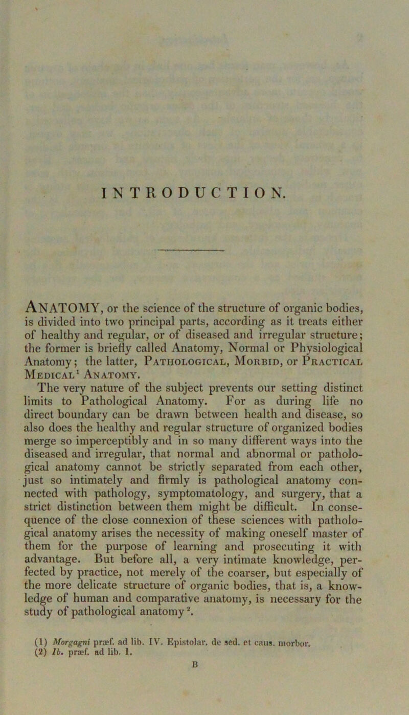 INTRODUCTION. Anatomy, or the science of the structure of organic bodies, is divided into two principal parts, according as it treats either of healthy and regular, or of diseased and irregular structure; the former is briefly called Anatomy, Normal or Physiological Anatomy; the latter, Pathological, Morbid, or Practical Medical1 Anatomy. The very nature of the subject prevents our setting distinct limits to Pathological Anatomy. For as during life no direct boundary can be drawn between health and disease, so also does the healthy and regular structure of organized bodies merge so imperceptibly and in so many different ways into the diseased and irregular, that normal and abnormal or patholo- gical anatomy cannot be strictly separated from each other, just so intimately and firmly is pathological anatomy con- nected with pathology, symptomatology, and surgery, that a strict distinction between them might be difficult. In conse- quence of the close connexion of these sciences with patholo- gical anatomy arises the necessity of making oneself master of them for the purpose of learning and prosecuting it with advantage. But before all, a very intimate knowledge, per- fected by practice, not merely of the coarser, but especially of the more delicate structure of organic bodies, that is, a know- ledge of human and comparative anatomy, is necessary for the study of pathological anatomy2. (1) Morgagni prcef. ad lib. IV. Epistolar. de sed. et caus. morbor. (2) lb. praef. ad lib. I. B
