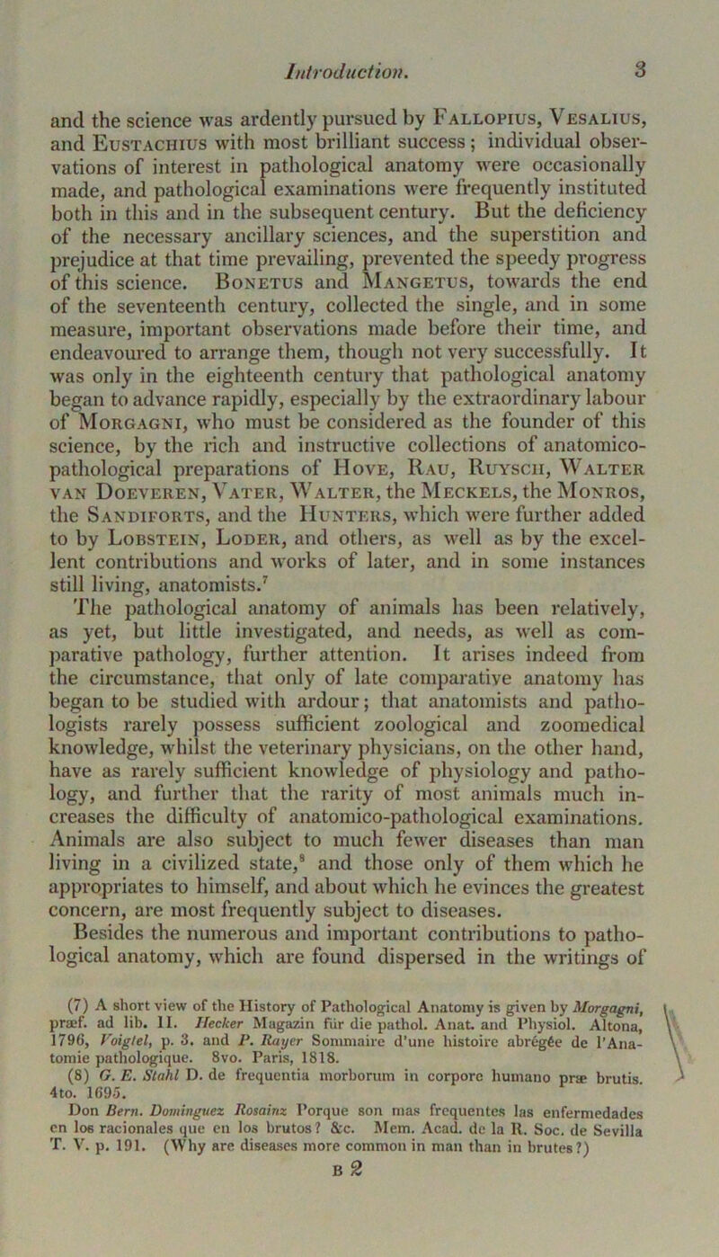 and the science was ardently pursued by Fallopius, Vesalius, and Eustachius with most brilliant success; individual obser- vations of interest in pathological anatomy were occasionally made, and pathological examinations were frequently instituted both in this and in the subsequent century. But the deficiency of the necessary ancillary sciences, and the superstition and prejudice at that time prevailing, prevented the speedy progress of this science. Bonetus and Mangetus, towards the end of the seventeenth century, collected the single, and in some measure, important observations made before their time, and endeavoured to arrange them, though not very successfully. It was only in the eighteenth century that pathological anatomy began to advance rapidly, especially by the extraordinary labour of Morgagni, who must be considered as the founder of this science, by the rich and instructive collections of anatomico- pathological preparations of Hove, Rau, Ruyscii, Walter van Doeveren, Vater, Walter, the Meckels, the Monros, the Sandiforts, and the Hunters, which were further added to by Lobstein, Loder, and others, as well as by the excel- lent contributions and works of later, and in some instances still living, anatomists.7 The pathological anatomy of animals has been relatively, as yet, but little investigated, and needs, as well as com- parative pathology, further attention. It arises indeed from the circumstance, that only of late comparative anatomy has began to be studied with ardour; that anatomists and patho- logists rarely possess sufficient zoological and zoomedical knowledge, whilst the veterinary physicians, on the other hand, have as rarely sufficient knowledge of physiology and patho- logy, and further that the rarity of most animals much in- creases the difficulty of anatomico-pathological examinations. Animals are also subject to much fewer diseases than man living in a civilized state,8 and those only of them which he appropriates to himself, and about which he evinces the greatest concern, are most frequently subject to diseases. Besides the numerous and important contributions to patho- logical anatomy, which are found dispersed in the writings of (7) A short view of the History of Pathological Anatomy is given by Morgagni, praef. ad lib. II. Hecker Magazin fur die pathol. Anat. and Physiol. Altona, 1796, Voigtel, p. 3. and P. Ratjer Sommaire d’une histoire abregfee de l’Ana- tomie pathologique. 8vo. Paris, 1818. (8) G. E. Stahl D. de frequentia morborum in corpore humano pra> brutis 4to. 1695. Don Bern. Dominguez Rosainz I’orque son mas frequentcs las enfermedades cn los racionales que en los brutos ? &c. Mem. Acad, de la It. Soc. de Sevilla T. V. p. 191. (Why are diseases more common in man than in brutes?) B 2