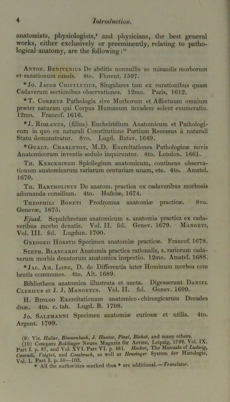 anatomists, physiologists,9 and physicians, the best general works, either exclusively or preeminently, relating to patho- logical anatomy, are the following:10 Anton. Benivenils De abditis nonnullis ac mirandis morborum et sanationum causis. 4to. Florent. 1507. *Jo. Jacob Chiffletius, Singulares tam ex curationibus quam Cadaverum sectionibus observationes. 12mo. Paris, 1612. * T. Corbeus Pathologia sive Morborum et Affectuum omnium praeter naturam qui Corpus Humanum invadere solent enumeratio. 12mo. Francof. 1616. *J. Riolanus, (filius) Encheiridium Anatomicum et Pathologi- cum in quo ex naturali Constitutione Partium Recessus a naturali Statu demonstratur. 8vo. Lugd. Batav. 1649. *Gualt. Ciiarleton, M.D. Exercitationes Pathologicae novis Anatomicorum inventis sedulo inquiruntur. 4to. London. 1661. Til. Kerckringii Spieilegium anatomicum, continens observa- tionum anatomicarum rariarum centuriam unam, etc. 4to. Amstel. 1670. Th. Bartiiolinus De anatom, practica ex cadaveribus morbosis adomanda consilium. 4to. Hafniae, 1674. Tiieophili Boneti Prodromus anatomiae practice. 8vo. Genevae, 1675. Ejusd. Sepulchretum anatomicum s. anatomia practica ex cada- veribus morbo denatis. Vol. II. fol. Genev. 1679. Mangeti, Vol. III. fol. Lugdun. 1700. Gregorii Horstii Specimen anatomiae practicae. Francof. 1678. Steph. Blancardi Anatomia practica rationalis, s. rariorum cada- verum inorbis denatorum anatomica inspectio. 12mo. Amstel. 1688. *Jac. Am. Long, D. de Differentia inter Ilominum morbos com brutis communes. 4to. Alt. 1689. Bibliotheca anatomica illustrata et aucta. Digcsserunt Daniel Clericus et J. J. Mangetus. Vol. II. fol. Genev. 1699. H. Bidloo Exercitationum anatomico-chirurgicarum Decades duae. 4to. c. tab. Lugd. B. 1708. Jo. Salzmanni Specimen anatomiae curiosae et utilis. 4to. Argent. 1709. (9) Viz. Haller, Blumenbach, J. Hunter, Pinel, Bichat, and many others. (10) Compare Buldinger Neues Magazin fur Aerzte, Leipzig, 1799. Vol. 1\. Part I. p. 87, and Vol. XVI. Part VI. p. 481. Hecker, The Manuals of Ludwig, Conradi, Voigtel, and Consbruch, as well as Heusinger System der Histologie, Vol. I. Part L P- 50—108. . . * All the authorities marked thus * are additional.— Iranslator.