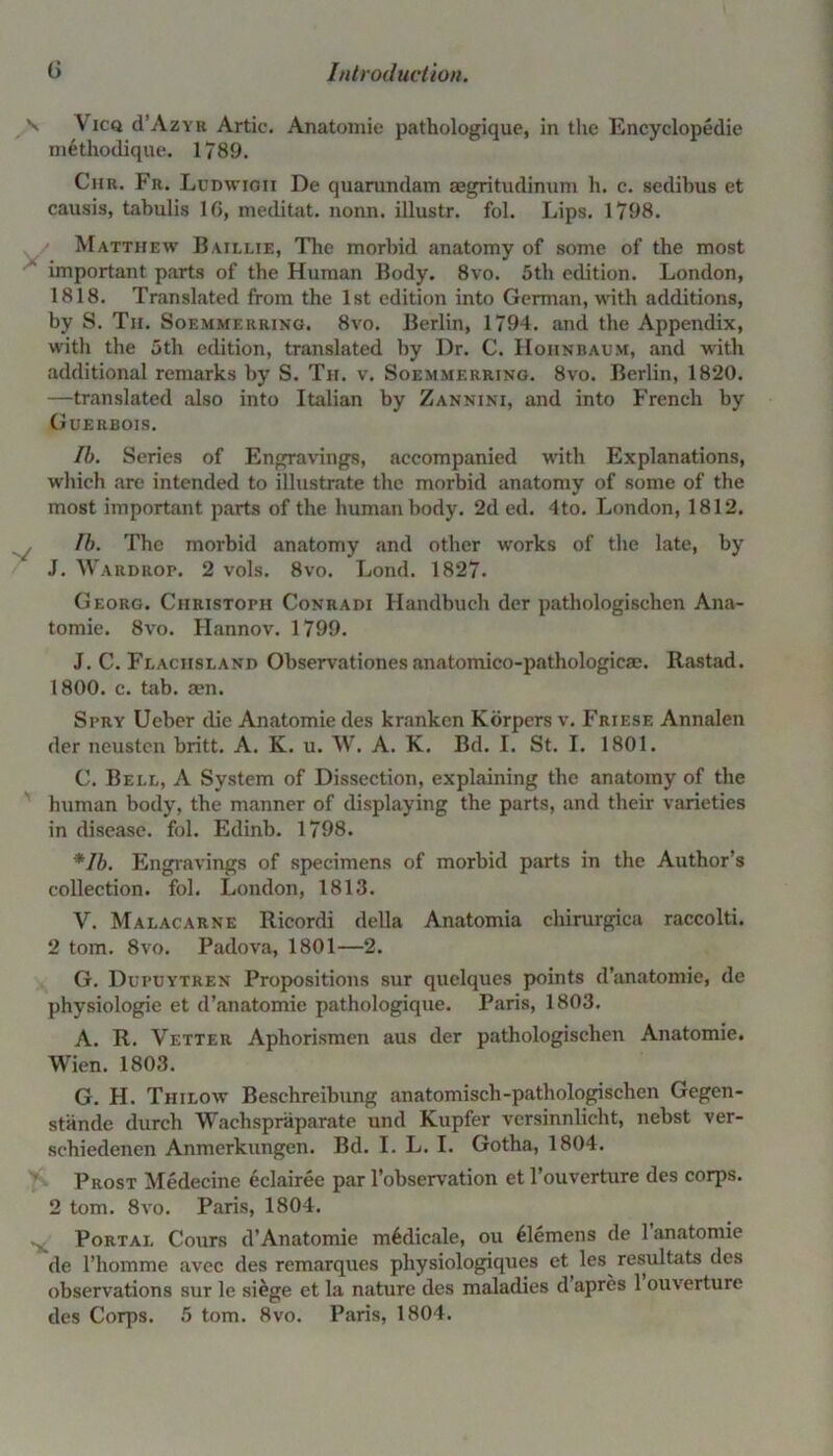 \ Vicq d’AzYB Artie. Anatomic* pathologique, in the Encyclopedic methodique. 1789. Chr. Fr. Ludwigii De quarundam aegritudinum h. c. sedibus et causis, tabulis 16, meditat. nonn. illustr. fol. Lips. 1798. Matthew Baillie, Tire morbid anatomy of some of the most important parts of the Human Body. 8vo. 5th edition. London, 1818. Translated from the 1st edition into German, with additions, by S. Tii. Soemmerring. 8vo. Berlin, 1794. and the Appendix, with the 5th edition, translated by Dr. C. Hohnbaum, and with additional remarks by S. Th. v. Soemmerring. 8vo. Berlin, 1820. —translated also into Italian by Zannjni, and into French by Guerbois. Ib. Series of Engravings, accompanied with Explanations, which are intended to illustrate the morbid anatomy of some of the most important parts of the human body. 2d ed. 4to. London, 1812. Ib. The morbid anatomy and other works of the late, by J. Wardrop. 2 vols. 8vo. Lond. 1827. Georg. Christoph Conradi Ilandbueh der pathologischen Ana- tomie. 8vo. Hannov. 1799. J. C. Flaciislanb Observationes anatomico-pathologicae. Rastad. 1800. c. tab. sen. Spry Ueber die Anatomie des kranken Korpers v. Friese Annalen der neusten britt. A. K. u. W. A. K. Bd. I. St. I. 1801. C. Bell, A System of Dissection, explaining the anatomy of the human body, the manner of displaying the parts, and their varieties in disease, fol. Edinb. 1798. *Ib. Engravings of specimens of morbid parts in the Author’s collection, fol. London, 1813. V. Malacarne Ricordi della Anatomia chirurgica raccolti. 2 tom. 8vo. Padova, 1801—2. G. Dupuytren Propositions sur quclques points d’anatomie, de physiologie et d’anatomie pathologique. Paris, 1803. A. R. Vetter Aphorismen aus der pathologischen Anatomie. Wien. 1803. G. H. Tiiilow Beschreibung anatomisch-pathologischen Gegen- stiinde durch Wachspraparate und Kupfer versinnlicht, nebst ver- schiedenen Anmerkungen. Bd. I. L. I. Gotha, 1804. Prost Medecine eclairee par l’observation et l’ouverture des corps. 2 tom. 8vo. Paris, 1804. Portal Cours d’Anatomie m^dicale, ou Clemens de 1 anatomie de l’homme avec des remarques physiologiques et les resultats des observations sur le siege et la nature des maladies d apres 1 ouverture des Corps. 5 tom. 8vo. Paris, 1804.