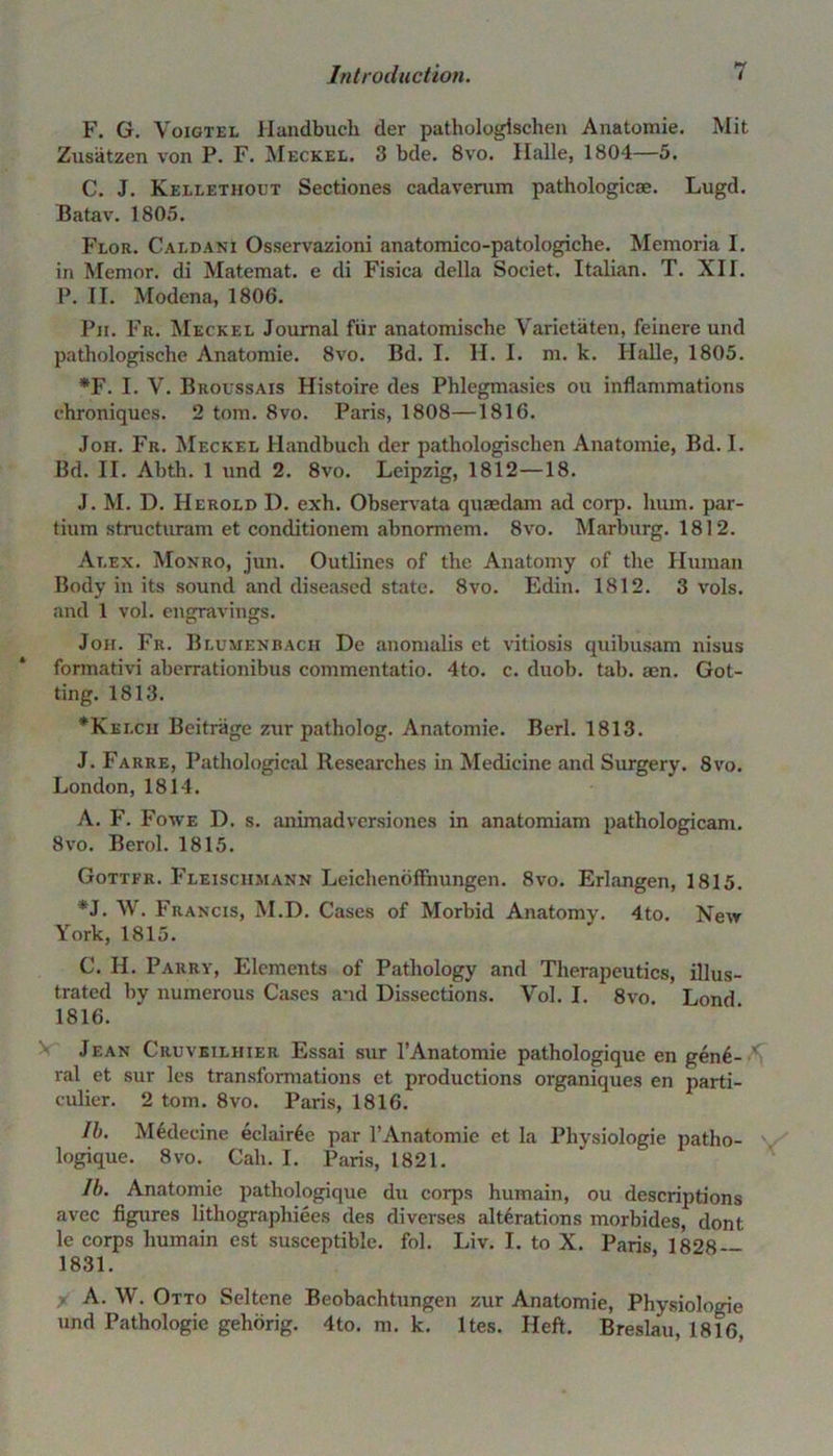 F. G. Voigtel Handbuch der pathologischen Anatomie. Mit Znsatzen von P. F. Meckel. 3 bde. 8vo. Halle, 1804—5. C. J. Kellethout Sectiones cadavemm pathologicae. Lugd. Batav. 1805. Flor. Caldani Osservazioni anatomico-patologiche. Memoria I. in Memor. di Matemat. e di Fisica della Societ. Italian. T. XII. P. II. Modena, 1806. Pii. Fr. Meckel Journal fur anatomische Varietaten, feinere und pathologische Anatomie. 8vo. Bd. I. H. I. m. k. Halle, 1805. *F. I. V. Broussais Histoire des Phlegmasies ou inflammations chroniques. 2 tom. 8vo. Paris, 1808—1816. Joh. Fr. Meckel Handbuch der pathologischen Anatomie, Bd. I. Bd. II. Abth. 1 und 2. 8vo. Leipzig, 1812—18. J. M. D. Herold D. exh. Observata quaedam ad corp. hum. par- tium structuram et conditionem abnormem. 8vo. Marburg. 1812. At.ex. Monro, jun. Outlines of the Anatomy of the Human Body in its sound and diseased state. 8vo. Edin. 1812. 3 vols. and 1 vol. engravings. Jon. Fr. Blumenbacii De anomalis et vitiosis quibusam nisus formativi aberrationibus commentatio. 4to. c. duob. tab. aen. Got- ting. 1813. *Kelcii Beitriige zur patholog. Anatomie. Berl. 1813. J. Farre, Pathological Researches in Medicine and Surgery. 8vo. London, 1814. A. F. Fowe D. s. animadversiones in anatomiam pathologicam. 8vo. Berol. 1815. Gottfr. Fleischmann Leichenoffhungen. 8vo. Erlangen, 1815. *J. W. Francis, M.D. Cases of Morbid Anatomy. 4to. Neir York, 1815. C. II. Parry, Elements of Pathology and Therapeutics, illus- trated by numerous Cases and Dissections. Vol. I. 8vo. Lond 1816. Jean Cruveiliiier Essai sur l’Anatomie pathologique en gen6- ' ral et sur les transformations et productions organiques en parti- culier. 2 tom. 8vo. Paris, 1816. lb. M6decine eclairGe par l’Anatomie et la Physiologie patho- v logique. 8vo. Call. I. Paris, 1821. lb. Anatomie pathologique du corps humain, ou descriptions avec figures lithographiees des di verses alterations morbides, dont le corps humain est susceptible, fol. Liv. I. to X. Paris 1828 — 1831. A. W. Otto Seltene Beobachtungen zur Anatomie, Physiologie und Pathologic gehorig. 4to. m. k. ltes. Heft. Breslau, 1816,