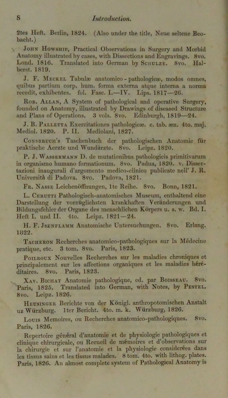 2tes Heft. Berlin, 1824. (Also under the title, Neue seltene Beo- baelit.) John Howship, Practical Observations in Surgery and Morbid Anatomy illustrated by cases, with Dissections and Engravings. 8vo. Loud. 1816. Translated into German by Schulze. 8vo. Hal- berst. 1819. J. F. Meckel Tabulae anatomico - pathologic®, modos omnes, quibus partium corp. hum. forma externa atque interna a norma recedit, exhibentes. fol. Fasc. I.—IV. Lips. 1817—26. Rob. Allan, A System of pathological and operative Surgery, founded on Anatomy, illustrated by Drawings of diseased Structure and Plans of Operations. 3 vols. 8vo. Edinburgh, 1819—24. J. B. Palletta Exercitationes pathologicae. c. tab. sen. 4to. maj. Mediol. 1820. P. II. Mediolani, 1827. Consbruch’s Tasclienbuch der pathologischen Anatomie fur praktische Aerzte und Wundarzte. 8vo. Leipz. 1820. P. J. Wassermann D. de mutationibus pathologicis primitivarum in organismo humano fonnationum. 8vo. Padua, 1820. v. Disser- tazioni inaugurali d’argomento medico-clinico publicate nell’ J. R. University di Padova. 8vo. Padova, 1821. Fr. Nasse LeichenofFnungen, lte Reihe. 8vo. Bonn, 1821. L. Cerutti Pathologisch-anatomisches Museum, enthaltend eine Darstellung der vorziiglichsten krankhaften V eranderungen und Bildungsfelrler der Organe des menschlichen Korpers u. s. w. Bd. I. Heft I. und II. 4to. Leipz. 1821 — 24. H. F. Jsenflamm Anatomische Untersuchungen. 8vo. Erlang. 1822. Tacheron Recherches anatomico-pathologiques sur la Medecine pratique, etc. 3 tom. 8vo. Paris, 1823. Poilroux Nouvelles Recherches sur les maladies chroniques et principalemcnt sur les affections organiques et les maladies h6re- ditaires. 8vo. Paris, 1823. Xav. Bichat Anatomie pathologique, cd. par Boisseau. 8vo. Paris, 1825. Translated into German, with Notes, by Pestel. 8vo. Leipz. 1826. Heusinger Berichte von der Konigl. anthropotomischen Anstalt uz Wurzburg. Iter Bericht. 4to. m. k. Wurzburg, 1826. Louis Memoires, ou Recherches anatomico-pathologiques. 8vo. Paris, 1826. Repertoire general d’anatomie et de physiologie pathologiques et clinique chirurgicale, ou Recueil de memoires et d’observations sur la cliirurgie et sur l’anatomie et la physiologie considcr6es dans les tissus sains et les tissus inalades. 8 tom. 4to. with lithog. plates. Paris, 1826. An almost complete system of Pathological Anatomy is