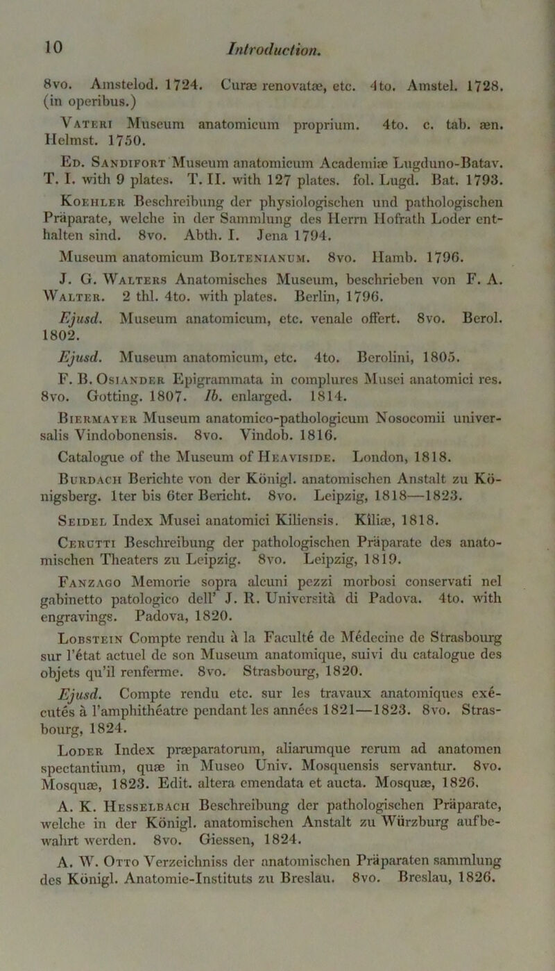 8vo. Amstelod. 1724. Curae renovatae, etc. 4to. Amstel. 1728. (in operibus.) \rateri Museum anatomicum proprium. 4to. c. tab. aen. Helmst. 1750. Ed. Sandifort Museum anatomicum Acadcmiae Lugduno-Batav. T. I. with 9 plates. T. II. with 127 plates, fol. Lugd. Bat. 1793. Koehler Beschreibung der physiologischen und pathologiscben Pniparate, welche in der Sammlung des Herra Hofirath Loder ent- halten sind. 8vo. Abth. I. Jena 1794. Museum anatomicum Boltenianum. 8vo. Hamb. 1796. J. G. Walters Anatomisches Museum, beschrieben von F. A. Walter. 2 thl. 4to. with plates. Berlin, 1796. Ejusd. Museum anatomicum, etc. venale offert. 8vo. Berol. 1802. Ejusd. Museum anatomicum, etc. 4to. Berolini, 1805. F. B. Osiander Epigrammata in complures Musei anatomici res. 8vo. Gotting. 1807. lb. enlarged. 1814. Biermayer Museum anatomico-pathologicum Nosocomii univer- salis Yindobonensis. 8vo. Vindob. 1816. Catalogue of the Museum of Heaviside. London, 1818. Burdacii Berichte von der Kdnigl. anatomischen Anstalt zu Ko- nigsberg. Iter bis 6ter Bericht. 8vo. Leipzig, 1818—1823. Seidel Index Musei anatomici Kiliensis. Kilim, 1818. Cerctti Beschreibung der pathologischen Pniparate des anato- mischen Theaters zu Leipzig. 8vo. Leipzig, 1819. Fanzago Memorie sopra alcuni pezzi morbosi conservati nel gabinetto patologico dell’ J. R. Universita di Padova. 4to. with engravings. Padova, 1820. Lobstein Compte rendu h la Faculty de Medecine de Strasbourg sur l’6tat actuel de son Museum anatomique, suivi du catalogue des objets qu’il renfermc. 8vo. Strasbourg, 1820. Ejusd. Compte rendu etc. sur les travaux anatomiques exe- cutes a l’amphitheatre pendant les annees 1821—1823. 8vo. Stras- bourg, 1824. Loder Index praeparatorum, aliarumque rcrum ad anatomen spectantium, quae in Museo Univ. Mosquensis servantur. 8vo. Mosquae, 1823. Edit, altera cmendata et aucta. Mosquae, 1826. A. K. Hesselbacii Beschreibung der pathologischen Praparate, welche in der Konigl. anatomischen Anstalt zu Wurzburg aufbe- wahrt werden. 8vo. Giessen, 1824. A. W. Otto Verzeichniss der anatomischen Praparaten sammlung des Kdnigl. Anatomic-Instituts zu Breslau. 8vo. Breslau, 1826.