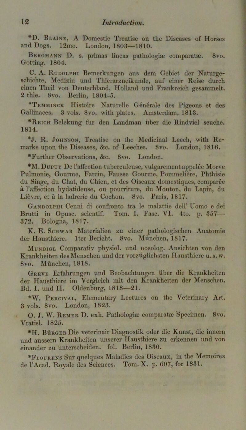 *D. Blaine, A Domestic Treatise on the Diseases of Horses and Dogs. 12mo. London, 1803—1810. Bergmann D. s. primas lineas pathologiae comparatae. 8vo. Gotting. 1804. C. A. Rudolphi Bemerkungen aus dem Gebiet der Nat urge- schichte, Medizin und Thierarzneikunde, auf einer Reise durch einen Theil von Deutschland, Holland und Frankreich gesammelt. 2 tide. 8vo. Berlin, 1804-5. *Temminck Histoire Naturelle Generale des Pigeons et des Gallinaces. 3 vols. 8vo. with plates. Amsterdam, 1813. * Re icii Belekung fur den Landman iiber die Rindviel seuche. 1814. *J. R. Johnson, Treatise on the Medicinal Leech, with Re- marks upon the Diseases, &c. of Leeches. 8vo. London, 1816. •Further Observations, &c. 8vo. London. •M.Dupuy Del’afTection tuberculeusc, vulgarement appelee Morve Pulmonie, Gourme, Farcin, Fausse Gourme, Pommeliere, Phthisie du Singe, du Chat, du Chien, et des Oiseaux domestiques, comparee a 1’afFection hydatideuse, ou pourriture, du Mouton, du Lapin, du Lievre, et a la ladrerie du Cochon. 8vo. Paris, 1817. Gandoephi Cenni di confronto tra le malattie dell’ Uomo e dei Brutti in Opusc. scientif. Tom. I. Fasc. VI. 4to. p. 357— 372. Bologna, 1817. K. E. Schwab Materialien zu einer pathologischen Anatomie der Hausthiere. Iter Bericht. 8vo. Miinchen, 1817. Mundigl Comparativ physiol, und nosolog. Ansichten von den Krankheiten des Menschen und der vorziiglichsten Hausthiere u. s. w. 8vo. Miinchen, 1818. Greve Erfahrungen und Beobachtungen iiber die Krankheiten der Hausthiere im Vergleich mit den Krankheiten der Menschen. Bd. I. und II. Oldenburg, 1818—21. *W. Percival, Elementary Lectures on the Veterinary Art. 3 vols. 8vo. London, 1823. O. J. W. Remer D. exli. Pathologiae comparata* Specimen. 8vo. Vratisl. 1825. *H. Burger Die veterinair Diagnostik ocler die Kunst, die innem und aussem Krankheiten unserer Hausthiere zu erkennen und von einander zu unterscheiden. fol. Berlin, 1830. •Flourens Sur quelques Maladies des Oiseaux, in the Memoires de l’Acad. Royale des Sciences. Tom. X. p. 607, for 1831.
