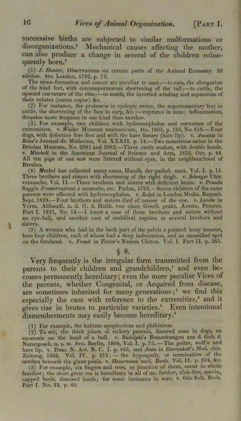 successive births are subjected to similar malformations or disorganizations.4 Mechanical causes affecting the mother, can also produce a change in several of the children subse- quently born.4 (1) J- Hunter, Observations on certain parts of the Animal Economy. 2d edition. 4to. London, 1792. p. 75. The siren-formation and cancer are peculiar to man;—to cats, the elongation of the hind feet, with contemporaneous shortening of the tail;—to cattle, the upward curvature of the ribs;—to snails, the inverted winding and separation of their volutes (cornu copue) &c. (2) For instance, the proboscis in cyclopic swine, the supernumerary feet in cattle, the shortening of the face in carp, &c.;—ruptures in man; inflammation, dropsies more frequent in one kind than another. (3) For example, two children with hydrencephalus and curvature of the extremities, v. Walter Museum anatomicum, 4to. 1805, p. 123, No. 818.—Four dogs, with defective fore feet and with the hare fissure (hare lip), v. Aucante in Iloux's Journal de Mfcdecine, Vol. XXXII. p. 14.—Two monstrous swine in the Breslau Museum, No. 2981 and 2982.—Three rattle snakes, with double heads, v. Mitchell in the American Journal of Science and Arts, 1825, Oct. p. 48. All ten pigs of one sow were littered without eyes, in the neighbouthood of Breslau. (4) Meckel has collected many cases, Handb. tier pathol. anat. Vol. I. p. 15. Three brothers and sisters with shortening of the right thigh, v. Schreger Chir. versusclie, Vol. II.—Three brothers and sisters with deficient brain, v. Penada Saggio d’osservazioni e memorie, etc. Padua, 1793.—Seven children of the same parents were affected with hydrencephalus. v. Ralph in London Medic. Reposit. Sept. 1824.—Four brothers and sisters died of cancer of the eye. v. Lerche in Verm. Abhandl. a. d. G. d. Heilk. von einer Gesell. prakt. Aerzte, Petersb. Part I. 1821, No. 14.—I know a case of three brothers and sisters without an eye-ball, and another case of umbilical rupture in several brothers and sisters. (5) A woman who had in the back part of the pelvis a pointed bony tumour, bore four children, each of whom had a deep indentation, and an unossified spot on the forehead, v. Frank in Textor’s Neuem Chiron. Vol. I. Part II. p. 2G1. § 8. Very frequently is the irregular form transmitted from the parents to their children and grandchildren,1 and even be- comes permanently hereditary; even the more peculiar Vices of the parents, whether Congenital, or Acquired from disease, are sometimes inherited for many generations;2 we find this especially the case with reference to the extremities,1 and it gives rise in brutes to particular varieties.4 Even intentional dismemberments may easily become hereditary.4 (1) For example, the habitus apoplecticus and phthisicus. (2) To wit, the thick joints of rickety parents, fissured nose in dogs, an exostosis on the head of a bull. v. Rudolphi's Bemerkungen aus d. Geb. d. Naturgesch. u. s. w. 8vo. Berlin, 1804, Vol. I. p. 75. — The goitre, wolf’s and hare lip. v. Trew. N. Act. N. C. I. p. 445, and Amia in Ilartenkeil’s Med. chir. Zeitung, 1805, Vol. IV. p. 212; — the liypospady, or termination of the urethra beneath the glans penis, v. Heuermann med. Beob. Vol. II. p. 234, 8tc. (3) For example, six fingers .and toes, or junction of them, occur in whole families; the short great toe is hereditary in all of us; further, club-feet, spavin, capped heels, diseased hoofs; for some instances in man, v. Otlu Selt. Beob.