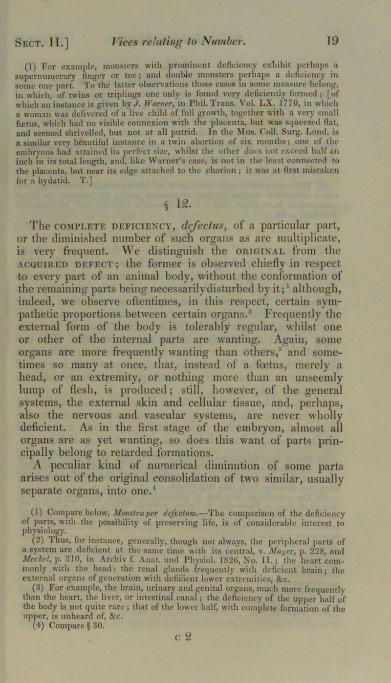 (1) For example, monsters with prominent deficiency exhibit perhaps a supernumerary finger or toe; and double monsters perhaps a deficiency in some one part. To the latter observations those cases in some measure belong, in which, of twins or triplings one only is found very deficiently formed ; [of which an instance is given by,/. Warner, in Phil. Trans. Vol. LX. 1770, in which a woman was delivered of a live child of full growth, together with a very small fcetus, which had no visible connexion with the placenta, but was squeezed flat, and seemed shrivelled, but not at all putrid. In the Mus. Coll. Surg. Lond. is a similar very beautiful instance in a twin abortion of six months; one of the embryons had attained its perfect size, whilst the other docs not exceed half an inch in its total length, and, like Warner’s case, is not in the least connected to the placenta, but near its edge attached to the chorion ; it was at first mistaken for a hydatid. T.j § 12. The complete deficiency, (lefecius, of a particular part, or the diminished number of such organs as are multiplicate, is very frequent. We distinguish the original from the acquired defect; the former is observed chiefly in respect to every part of an animal body, without the conformation of the remaining parts being necessarily disturbed by it;1 although, indeed, we observe oftentimes, in this respect, certain sym- pathetic proportions between certain organs.2 Frequently the external form of the body is tolerably regular, whilst one or other of the internal parts are wanting. Again, some organs are more frequently wanting than others,3 and some- times so many at once, that, instead of a foetus, merely a head, or an extremity, or nothing more than an unseemly lump of flesh, is produced; still, however, of the general systems, the external skin and cellular tissue, and, perhaps, also the nervous and vascular systems, are never wholly deficient. As in the first stage of the embryon, almost all organs are as yet wanting, so does this want of parts prin- cipally belong to retarded formations. A peculiar kind of numerical diminution of some parts arises out of the original consolidation of two similar, usually separate organs, into one.1 (1) Compare below, Monstra per defectum.—The comparison of the deficiency of parts, with the possibility of preserving life, is of considerable interest to physiology. (2) Thus, for instance, generally, though not always, the peripheral parts of a system are deficient at the same time with its central, v. Mai/er, p. 228, and Meckel, p. 310, in Archiv f. Anat. und Physiol. 182(1, No. 11. ; the heart com- monly with the head; the renal glands frequently with deficient brain; the external organs of generation with deficient lower extremities, &c. (3) For example, the brain, urinary and genital organs, much more frequently than the heart, the liver, or intestinal canal; the deficiency of the upper half of the body is not quite rare; that of the lower half, with complete formation of the upper, is unheard of, &c. (4) Compare § 30. c 2