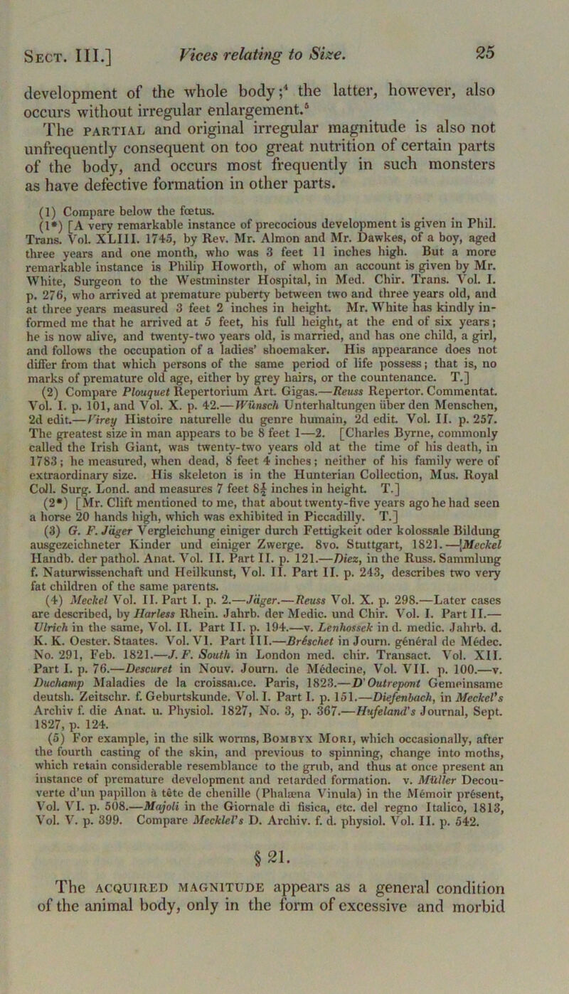 development of the whole body;4 the latter, however, also occurs without irregular enlargement.4 The partial and original irregular magnitude is also not unfrequently consequent on too great nutrition of certain parts of the body, and occurs most frequently in such monsters as have defective formation in other parts. (1) Compare below tlie fcetus. (1») [A very remarkable instance of precocious development is given in Phil. Trans. Vol. XLI1I. 1745, by Rev. Mr. Almon and Mr. Dawkes, of a boy, aged three years and one month, who was 3 feet 11 inches high. But a more remarkable instance is Philip Howorth, of whom an account is given by Mr. White, Surgeon to the Westminster Hospital, in Med. Cliir. Trans. Vol. I. p. 276, who arrived at premature puberty between two and three years old, and at three years measured 3 feet 2 inches in height Mr. White has kindly in- formed me that he arrived at 5 feet, his full height, at the end of six years; he is now alive, and twenty-two years old, is married, and has one child, a girl, and follows the occupation of a ladies’ shoemaker. His appearance does not differ from that which persons of the same period of life possess j that is, no marks of premature old age, either by grey hairs, or the countenance. T.] (2) Compare Plouquet llepertorium Art. Gigas.—Reuss Repertor. Commentat. Vol. I. p. 101, and Vol. X. p. 42.— Wunsch Unterhaltungen iiber den Menschen, 2d edit—Virey Histoire naturelle du genre humain, 2d edit Vol. II. p. 257. The greatest size in man appears to be 8 feet 1—2. [Charles Byrne, commonly called the Irish Giant, was twenty-two years old at the time of his death, in 1783; he measured, when dead, 8 feet 4 inches; neither of his family were of extraordinary size. His skeleton is in the Hunterian Collection, Mus. Royal Coll. Surg. Lond. and measures 7 feet 8f inches in height T.] (2*) [Mr. Clift mentioned to me, that about twenty-five years ago he had seen a horse 20 hands high, which was exhibited in Piccadilly. T.] (3) G. F. Jdger Vergleicliung einiger durch Fettigkeit oder kolossale Bildung ausgezeichneter Kinder und einiger Zwerge. 8vo. Stuttgart, 1821.—[Meckel Handb. der pathol. Anat. Vol. II. Part II. p. 121.—Diez, in the Russ. Sammlung f. Naturwissenchaft und Heilkunst, Vol. II. Part II. p. 243, describes two very fat children of the same parents. (4) Meckel Vol. II. Part I. p. 2.—J'dger.—Reuss Vol. X. p. 298.—Later cases are described, by Harless Rhein. Jalirb. der Medic, und Cliir. Vol. I. Part II.— Ulrich in the same, Vol. II. Part II. p. 194.—v. Lenhossek in d. medic. Jahrb. d. K. K. Oester. Staates. Vol. VI. Part III.—Brischet in Journ. general de Medec. No. 291, Feb. 1821.—J. F. South in London med. cliir. Transact. Vol. XII. Part I. p. 76.—Descuret in Nouv. Journ. de Medecine, Vol. VII. p. 100.—v. Duchamp Maladies de la croissai.ce. Paris, 1823.—D’ Outrepont Gemeinsame deutsli. Zeitschr. f. Geburtskunde. Vol. I. Part I. p. 151.—Diefenbach, in Meckel's Arcliiv f. die Anat. u. Physiol. 1827, No. 3, p. 367.—Hufeland’s Journal, Sept. 1827, p. 124. (5) For example, in the silk worms, Bombyx Mori, which occasionally, after the fourth casting of the skin, and previous to spinning, change into moths, which retain considerable resemblance to the grub, and thus at once present an instance of premature development and retarded formation, v. Mailer Decou- verte d’un papillon a tete de chenille (Phalaena Vinula) in the Memoir present, Vol. VI. p. 508.—Majoli in the Giornale di fisica, etc. del regno Italico, 1813, Vol. V. p. 399. Compare MeckleVs D. Arcliiv. f. d. physiol. Vol. II. p. 542. §21. The acquired magnitude appears as a general condition of the animal body, only in the form of excessive and morbid