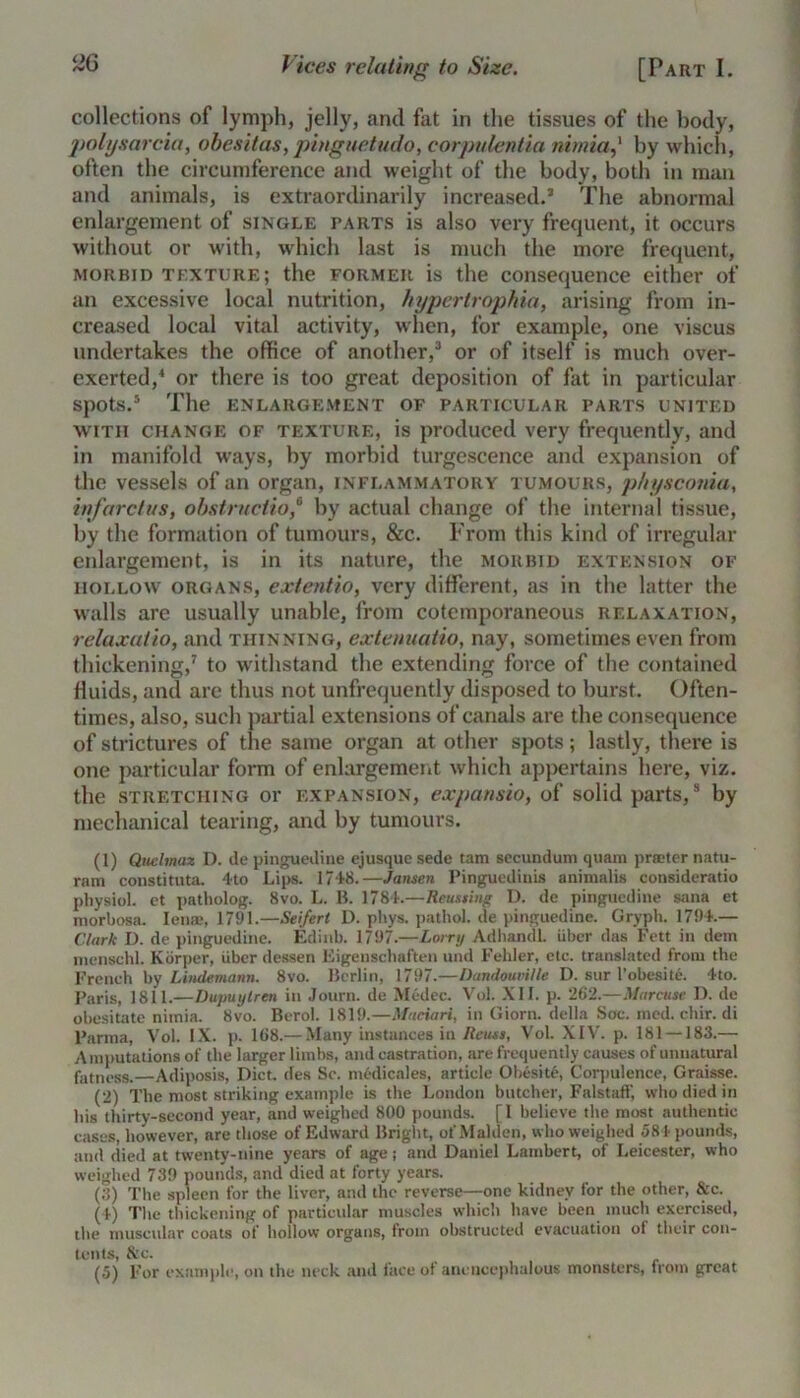 collections of lymph, jelly, and fat in the tissues of the body, pohjsarcia, obesitas, pinguetudo, corpulentia nimia,' by which, often the circumference and weight of the body, both in man and animals, is extraordinarily increased.* The abnormal enlargement of single parts is also very frequent, it occurs without or with, which last is much the more frequent, morbid texture; the former is the consequence either of an excessive local nutrition, hypertrophia, arising from in- creased local vital activity, when, for example, one viscus undertakes the office of another,3 or of itself is much over- exerted,4 or there is too great deposition of fat in particular spots.5 The ENLARGEMENT OF PARTICULAR PARTS UNITED with change of texture, is produced very frequently, and in manifold ways, by morbid turgescence and expansion of the vessels of an organ, inflammatory tumours, physcoma, infarctus, obstruction by actual change of the internal tissue, by the formation of tumours, &c. From this kind of irregular enlargement, is in its nature, the morbid extension of hollow organs, extentio, very different, as in the latter the walls are usually unable, from cotemporaneous relaxation, relaxutio, and thinning, extenuatio, nay, sometimes even from thickening,7 to withstand the extending force of the contained fluids, and are thus not unfrequently disposed to burst. Often- times, also, such partial extensions of canals are the consequence of strictures of the same organ at other spots; lastly, there is one particular form of enlargement which appertains here, viz. the stretching or expansion, expansio, of solid parts,3 by mechanical tearing, and by tumours. (1) Quclmaz D. de pinguedine ejusque sede tam secundum quam printer natu- ram constituta. 4to Lips. 1748.—Jansen Pinguedinis animalis consideratio physiol, et patholog. 8vo. L. B. 1784.—Reusting D. de pinguedine sana et morbosa. Ienae, 1791.—Seifert D. phys. pathol. de pinguedine. Gryph. 1794.— Clark D. de pinguedine. Edinb. 1797.—Lorry Adhandl. iiber das Fett in dem menschl. Korper, iiber dessen Eigenschaften und Fehler, etc. translated from the French hy Lindemann. 8vo. Berlin, 1797.—Dandouville D. sur l’obesite. 4to. Paris, 1811.—Dupuytren in Journ. de Medec. Vol. XI1. p. 262.—Marcuse D. de obesitate nimia. 8vo. Berol. 1819.—Maciari, in Giorn. della Sac. med.chir.di Parma, Vol. IX. p. 168.— Many instances in Reuss, Vol. XIV. p. 181 —183.— Amputations of the larger limbs, and castration, are frequently causes of unnatural fatness.—Adiposis, Diet, des Sc. medicales, article Obesite, Corpulence, Graisse. (2) The most striking example is the London butcher, Falstaff, who died in his thirty-second year, and weighed 800 pounds. [I believe the most authentic cases, however, are those of Edward Bright, of Malden, who weighed 584 pounds, and died at twenty-nine years of age; and Daniel Lambert, of Leicester, who weighed 739 pounds, and died at forty years. (3) The spleen for the liver, and the reverse—one kidney for the other, &c. (4) Tlie thickening of particular muscles which have been much exercised, the muscular coats of hollow organs, from obstructed evacuation of their con- tents, &c.