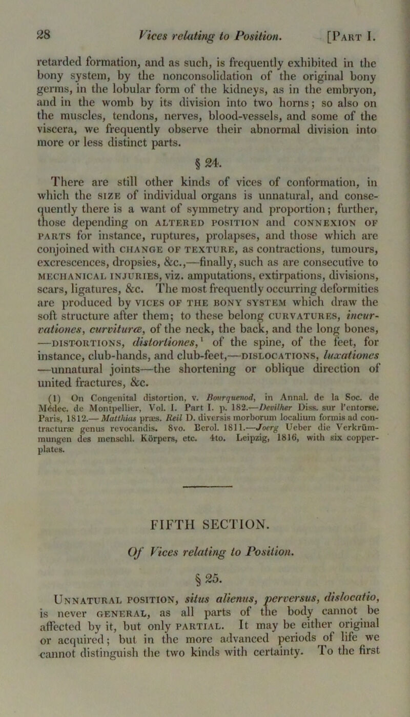 retarded formation, and as such, is frequently exhibited in the bony system, by the nonconsolidation of the original bony germs, in the lobular form of the kidneys, as in the embryon, and in the womb by its division into two horns; so also on the muscles, tendons, nerves, blood-vessels, and some of the viscera, we frequently observe their abnormal division into more or less distinct parts. §24. There are still other kinds of vices of conformation, in which the size of individual organs is unnatural, and conse- quently there is a want of symmetry and proportion; further, those depending on altered position and connexion of parts for instance, ruptures, prolapses, and those which are conjoined with change of texture, as contractions, tumours, excrescences, dropsies, &c.,—finally, such as are consecutive to mechanical injuries, viz. amputations, extirpations, divisions, scars, ligatures, &c. The most frequently occurring deformities are produced by vices of the bony system which draw the soft structure after them; to these belong curvatures, incur- vationes, curmturce, of the neck, the back, and the long bones, —distortions, disloriiones,1 of the spine, of the feet, for instance, club-hands, and club-feet,—dislocations, luxationes —unnatural joints—the shortening or oblique direction of united fractures, &c. (1) On Congenital distortion, v. Bourquenod, in Annal. de la Soc. de M4dec. de Montpellier, Vol. I. Part I. p. 182.—Devil her Diss. sur l’entorse. Paris, 1812.— Matthias praes. Reil D. diversis inorborum localium forinis ad con- tractur* genus revocandis. 8vo. Berol. 1811.—Joerg Ueber die Verkrum- mungen des menschl. Korpers, etc. 4to. Leipzig, 1816, with six copper- plates. FIFTH SECTION. Of Vices relating to Position. §25. Unnatural position, situs alienus, perversus, dislocatio, is never general, as all parts of the body cannot be affected by it, but only partial. It may be either original or acquired; but in the more advanced periods of life we cannot distinguish the two kinds with certainty, lo the first