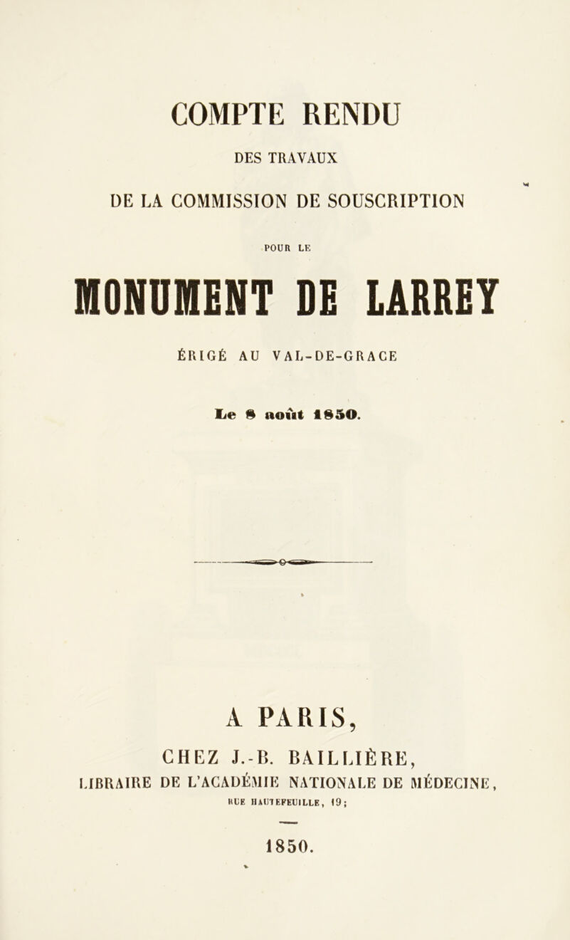 COMPTE RENDU DES TRAVAUX DE LA COMMISSION DE SOUSCRIPTION POUR LE MONUMENT DE LARREY ÉRIGÉ AU VAL-DE-GRACE lie 9 noift fl950. A PARIS, CHEZ J.-B. BAILLIÈRE, LIBRAIRE DE L’ACADÉMIE NATIONALE DE MÉDECINE, RLE HAUIEPEIJILLE, 19; V 1850.