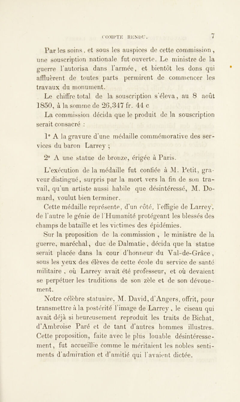 Par les soins , et sous les auspices de cette commission , une souscription nationale fut ouverte. Le ministre de la guerre l’autorisa dans l’armée, et bientôt les dons qui affluèrent de toutes parts permirent de commencer les travaux du monument. Le chiffre total de la souscription s’éleva, au 8 août 1850, à la somme de 26,347 fr. 44 c La commission décida que le produit de la souscription serait consacré : 1° A la gravure d’une médaille commémorative des ser- vices du baron Larrey ; 2° A une statue de bronze, érigée à Paris. L’exécution de la médaille fut confiée à M. Petit, gra- veur distingué, surpris par la mort vers la fin de son tra- vail, qu’un artiste aussi habile que désintéressé, M. Do- mard, voulut bien terminer. Cette médaille représente, d’un côté, l’effigie de Larrey, de l’autre le génie de l'Humanité protégeant les blessés des champs de bataille et les victimes des épidémies. Sur la proposition de la commission , le ministre de la guerre, maréchal, duc de Dalmatie, décida que la statue serait placée dans la cour d’honneur du Val-de-Grâce , sous les yeux des élèves de cette école du service de santé militaire , où Larrey avait été professeur, et où devaient se perpétuer les traditions de son zèle et de son dévoue- ment. Notre célèbre statuaire, M. David, d’Angers, offrit, pour transmettre à la postérité l’image de Larrey, le ciseau qui avait déjà si heureusement reproduit les traits de Bichat, d’Ambroise Paré et de tant d’autres hommes illustres. Cette proposition, faite avec le plus louable désintéresse- ment, fut accueillie comme le méritaient les nobles senti- ments d’admiration et d’amitié qui l’avaient dictée.