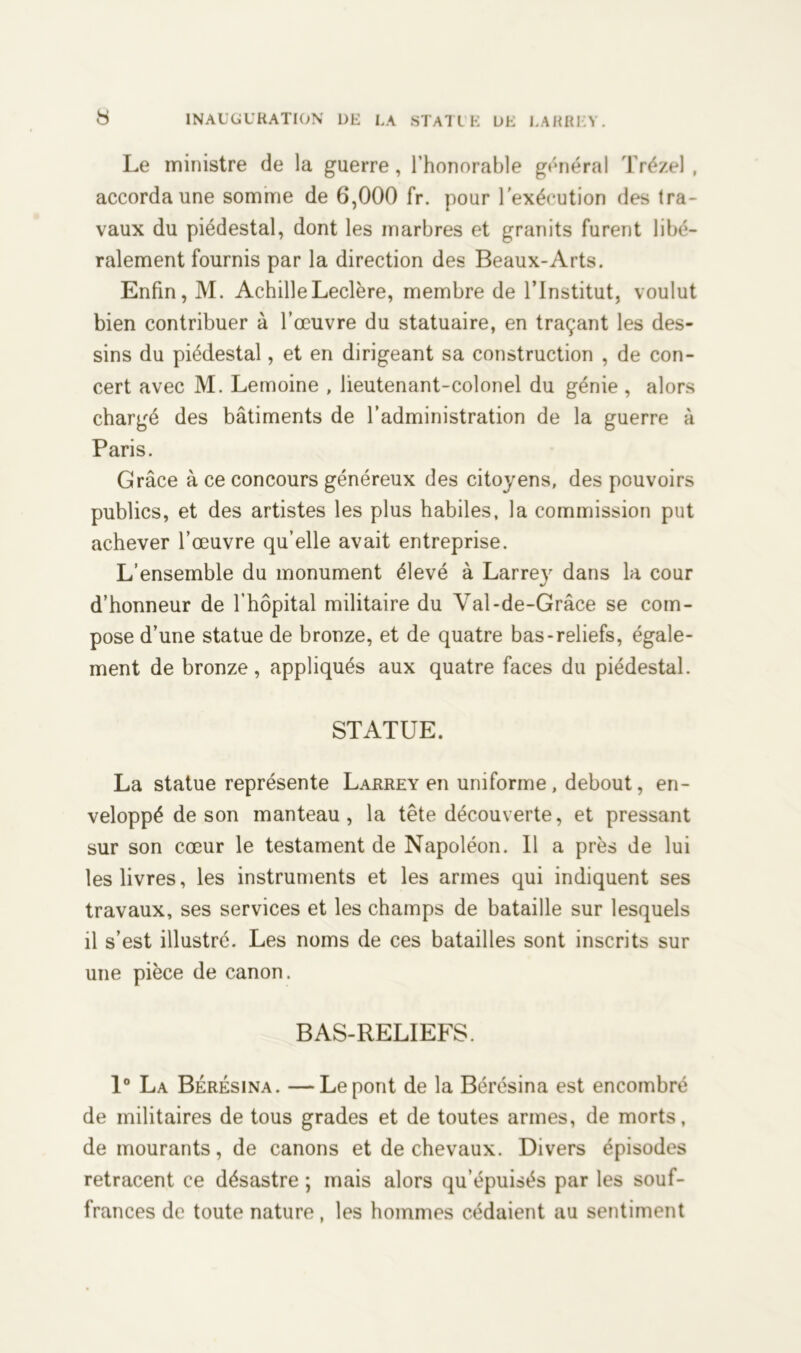 Le ministre de la guerre, l’honorable général Trézel , accorda une somme de 6,000 fr. pour l’exécution des tra- vaux du piédestal, dont les marbres et granits furent libé- ralement fournis par la direction des Beaux-Arts. Enfin, M. Achille Leclère, membre de l’Institut, voulut bien contribuer à l’œuvre du statuaire, en traçant les des- sins du piédestal, et en dirigeant sa construction , de con- cert avec M. Lemoine , lieutenant-colonel du génie , alors chargé des bâtiments de l’administration de la guerre à Paris. Grâce à ce concours généreux des citoyens, des pouvoirs publics, et des artistes les plus habiles, la commission put achever l’œuvre qu’elle avait entreprise. L’ensemble du monument élevé à Larrey dans la cour d’honneur de l’hôpital militaire du Val-de-Grâce se com- pose d’une statue de bronze, et de quatre bas-reliefs, égale- ment de bronze, appliqués aux quatre faces du piédestal. STATUE. La statue représente Larrey en uniforme, debout, en- veloppé de son manteau, la tête découverte, et pressant sur son cœur le testament de Napoléon. Il a près de lui les livres, les instruments et les armes qui indiquent ses travaux, ses services et les champs de bataille sur lesquels il s’est illustré. Les noms de ces batailles sont inscrits sur une pièce de canon. BAS-RELIEFS. 1° La Bérésina. —Le pont de la Bérésina est encombré de militaires de tous grades et de toutes armes, de morts, de mourants, de canons et de chevaux. Divers épisodes retracent ce désastre ; mais alors qu’épuisés par les souf- frances de toute nature, les hommes cédaient au sentiment