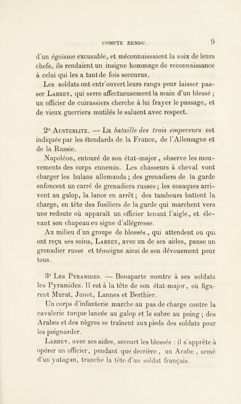 d’un égoïsme excusable, et méconnaissaient la voix de leurs chefs, ils rendaient un insigne hommage de reconnaissance à celui qui les a tant de fois secourus. Les soldats ont entr’ouvert leurs rangs pour laisser pas- ser Larrey, qui serre affectueusement la main d’un blessé ; un officier de cuirassiers cherche à lui frayer le passage, et de vieux guerriers mutilés le saluent avec respect. 2° Austerlitz. — La bataille des trois empereurs est indiquée par les étendards de la France, de l’Allemagne et de la Russie. Napoléon, entouré de son état-major, observe les mou- vements des corps ennemis. Les chasseurs à cheval vont charger les hulans allemands ; des grenadiers de la garde enfoncent un carré de grenadiers russes ; les cosaques arri- vent au galop, la lance en arrêt ; des tambours battent la charge, en tête des fusiliers de la garde qui marchent vers une redoute où apparaît un officier tenant l’aigle, et éle- vant son chapeau en signe d’allégresse. Au milieu d’un groupe de blessés , qui attendent ou qui ont reçu ses soins, Larrey, avec un de ses aides, panse un grenadier russe et témoigne ainsi de son dévouement pour tous. 3° Les Pyramides. — Bonaparte montre à ses soldats les Pyramides. Il esta la tête de son état-major, où figu- rent Murat, Junot, Lannes et Berthier. Un corps d’infanterie marche au pas de charge contre la cavalerie turque lancée au galop et le sabre au poing ; des Arabes et des nègres se traînent aux pieds des soldats pour les poignarder. Larrey, avec ses aides, secourt les blessés : il s’apprête à opérer un officier, pendant que derrière , un Arabe , armé d’un yatagan, tranche la tête d’un soldat français.