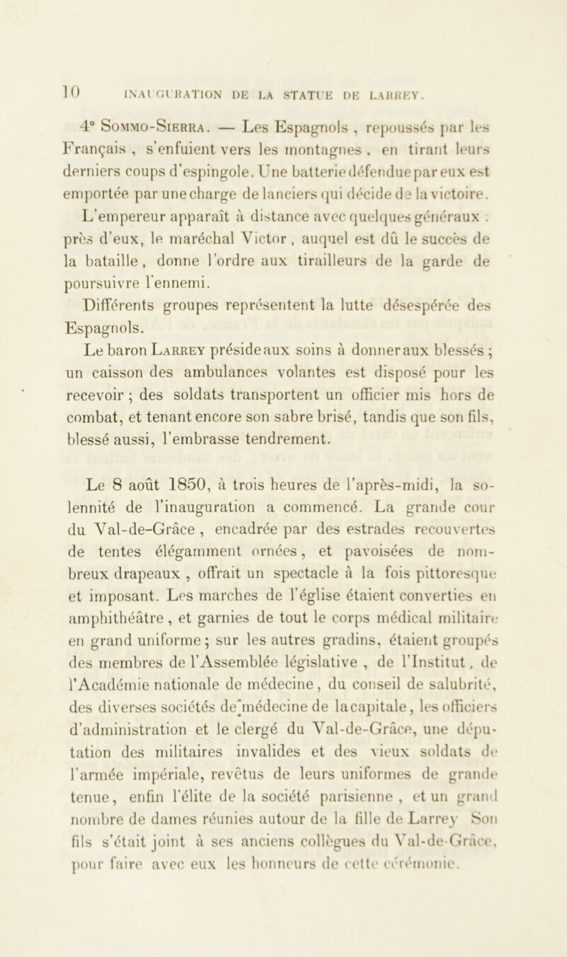 4° Sommo-Sierra. — Les Espagnols , repoussés par les Français , s’enfuient vers les montagnes , en tirant leurs derniers coups d’espingole. Une batteriedéfenduepar eux e.st emportée par unecharge de lanciers qui décide de la victoire. L’empereur apparaît à distance avec quelques généraux . près d’eux, le maréchal Victor , auquel est dû le succès de la bataille, donne l’ordre aux tirailleurs de la garde de poursuivre l’ennemi. Différents groupes représentent la lutte désespérée des Espagnols. Le baron Larrey préside aux soins à donner aux blessés; un caisson des ambulances volantes est disposé pour les recevoir ; des soldats transportent un officier mis hors de combat, et tenant encore son sabre brisé, tandis que son fds, blessé aussi, l’embrasse tendrement. Le 8 août 1850, à trois heures de l’après-midi, la so- lennité de l’inauguration a commencé. La grande cour du Val-de-Grâce , encadrée par des estrades recouvertes de tentes élégamment ornées, et pavoisées de nom- breux drapeaux , offrait un spectacle à la fois pittoresque et imposant. Les marches de l’église étaient converties en amphithéâtre, et garnies de tout le corps médical militaire en grand uniforme ; sur les autres gradins, étaient groupés des membres de l’Assemblée législative , de l’Institut, de l’Académie nationale de médecine, du conseil de salubrité, des diverses sociétés deûnédecine de la capitale, les officiers d’administration et le clergé du Val-de-Grâce, une dépu- tation des militaires invalides et des vieux soldats de l’armée impériale, revêtus de leurs uniformes de grande tenue, enfin l’élite de la société parisienne, et un grand nombre de dames réunies autour de la fille de Larrey Son fils s’était joint à ses anciens collègues du Val-de-Grâce, pour faire avec eux les honneurs de cette cérémonie.