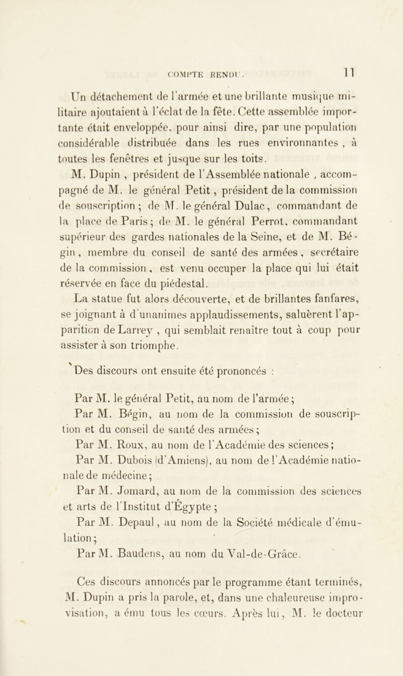 Un détachement de l’armée et une brillante musique mi- litaire ajoutaient à l’éclat de la fête. Cette assemblée impor- tante était enveloppée, pour ainsi dire, par une population considérable distribuée dans les rues environnantes , à toutes les fenêtres et jusque sur les toits. M. Dupin , président de l’Assemblée nationale , accom- pagné de M. le général Petit, président delà commission de souscription; de M. le général Dulac, commandant de la place de Paris; de M. le général Perrot, commandant supérieur des gardes nationales de la Seine, et de M. Bé- gin , membre du conseil de santé des armées, secrétaire de la commission, est venu occuper la place qui lui était réservée en face du piédestal. La statue fut alors découverte, et de brillantes fanfares, se joignant à d'unanimes applaudissements, saluèrent l’ap- parition de Larrey , qui semblait renaître tout à coup pour assister à son triomphe. Des discours ont ensuite été prononcés : Par M. le général Petit, au nom de l’armée; Par M. Bégin, au nom de la commission de souscrip- tion et du conseil de santé des armées ; Par M. Roux, au nom de l’Académie des sciences; Par M. Dubois (d’Amiens), au nom de l’Académie natio- nale de médecine ; Par M. Jomard, au nom de la commission des sciences et arts de l’Institut d’Egypte; Par M. Depaul, au nom de la Société médicale d’ému- lation ; ParM. Baudens, au nom du Val-de-Grâce. Ces discours annoncés par le programme étant terminés, M. Dupin a pris la parole, et, dans une chaleureuse impro- visation, a ému tous les cœurs. Après lui, M. le docteur