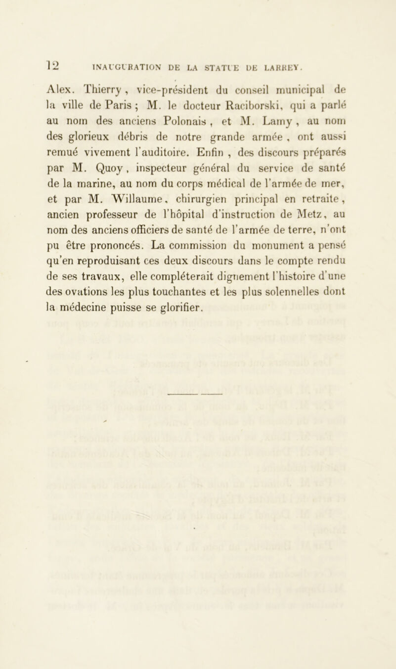 Alex. Thierry , vice-président du conseil municipal de la ville de Paris ; M. le docteur Raciborski, qui a parlé au nom des anciens Polonais , et M. Lamy , au nom des glorieux débris de notre grande armée , ont aussi remué vivement l’auditoire. Enfin , des discours préparés par M. Quoy, inspecteur général du service de santé de la marine, au nom du corps médical de l’armée de mer, et par M. Willaume, chirurgien principal en retraite, ancien professeur de l’hôpital d’instruction de Metz, au nom des anciens officiers de santé de l’armée de terre, n’ont pu être prononcés. La commission du monument a pensé qu’en reproduisant ces deux discours dans le compte rendu de ses travaux, elle compléterait dignement l’histoire d’une des ovations les plus touchantes et les plus solennelles dont la médecine puisse se glorifier.