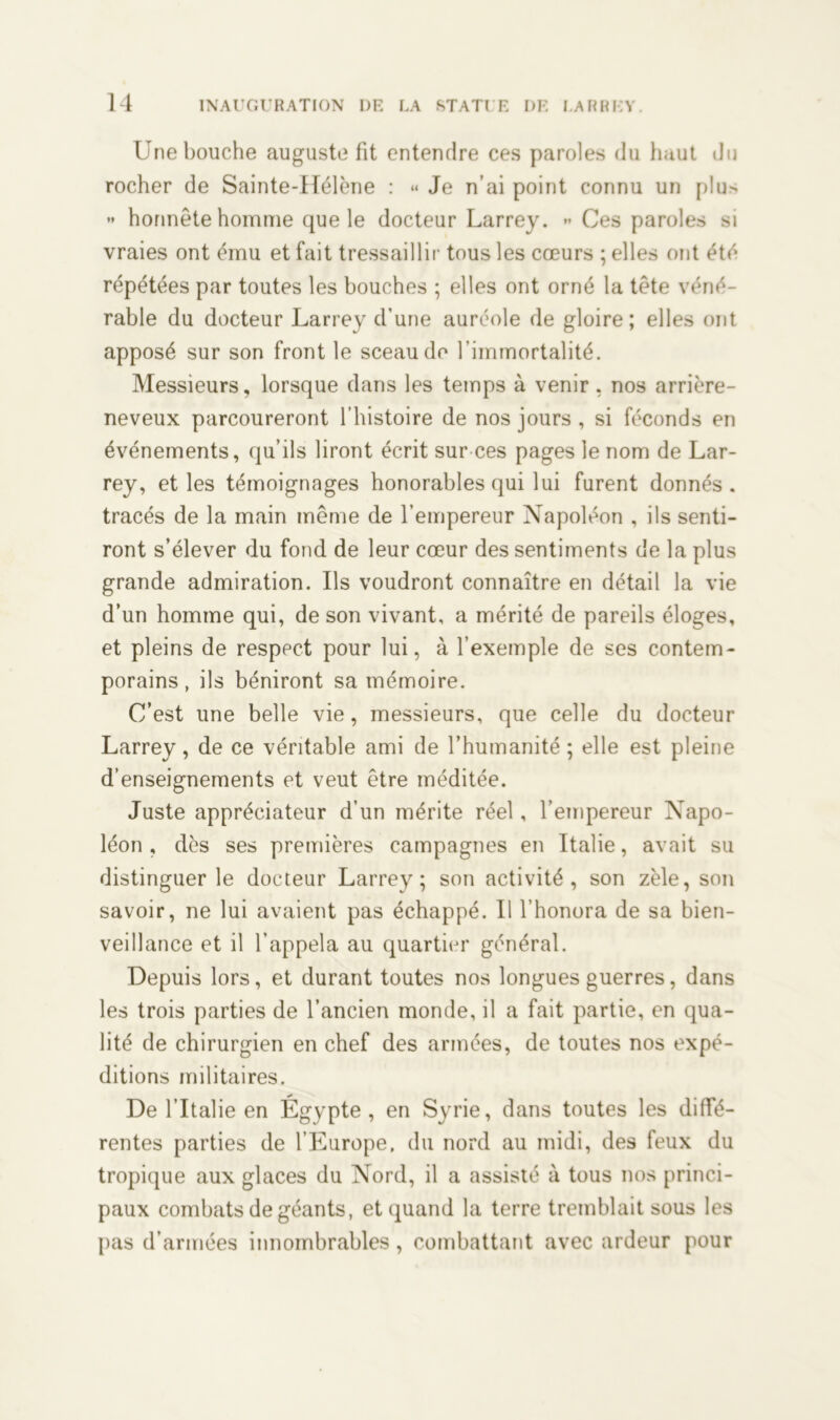 Une bouche auguste fit entendre ces paroles du haut du rocher de Sainte-Hélène : « Je n’ai point connu un piu- » honnête homme que le docteur Larrey. » Ces paroles si vraies ont ému et fait tressaillir tous les cœurs ; elles ont été répétées par toutes les bouches ; elles ont orné la tête véné- rable du docteur Larrey d’une auréole de gloire; elles ont apposé sur son front le sceau de l’immortalité. Messieurs, lorsque dans les temps à venir , nos arrière- neveux parcoureront l’histoire de nos jours , si féconds en événements, qu’ils liront écrit sur ces pages le nom de Lar- rey, et les témoignages honorables qui lui furent donnés, tracés de la main même de l’empereur Napoléon , ils senti- ront s’élever du fond de leur cœur des sentiments de la plus grande admiration. Us voudront connaître en détail la vie d’un homme qui, de son vivant, a mérité de pareils éloges, et pleins de respect pour lui, à l’exemple de ses contem- porains , ils béniront sa mémoire. C’est une belle vie, messieurs, que celle du docteur Larrey, de ce véritable ami de l’humanité ; elle est pleine d’enseignements et veut être méditée. Juste appréciateur d’un mérite réel, l’empereur Napo- léon , dès ses premières campagnes en Italie, avait su distinguer le docteur Larrey; son activité, son zèle, son savoir, ne lui avaient pas échappé. Il l’honora de sa bien- veillance et il l’appela au quartier général. Depuis lors, et durant toutes nos longues guerres, dans les trois parties de l’ancien monde, il a fait partie, en qua- lité de chirurgien en chef des armées, de toutes nos expé- ditions militaires. De l’Italie en Égypte, en Syrie, dans toutes les diffé- rentes parties de l’Europe, du nord au midi, des feux du tropique aux glaces du Nord, il a assisté à tous nos princi- paux combats de géants, et quand la terre tremblait sous les pas d’armées innombrables, combattant avec ardeur pour