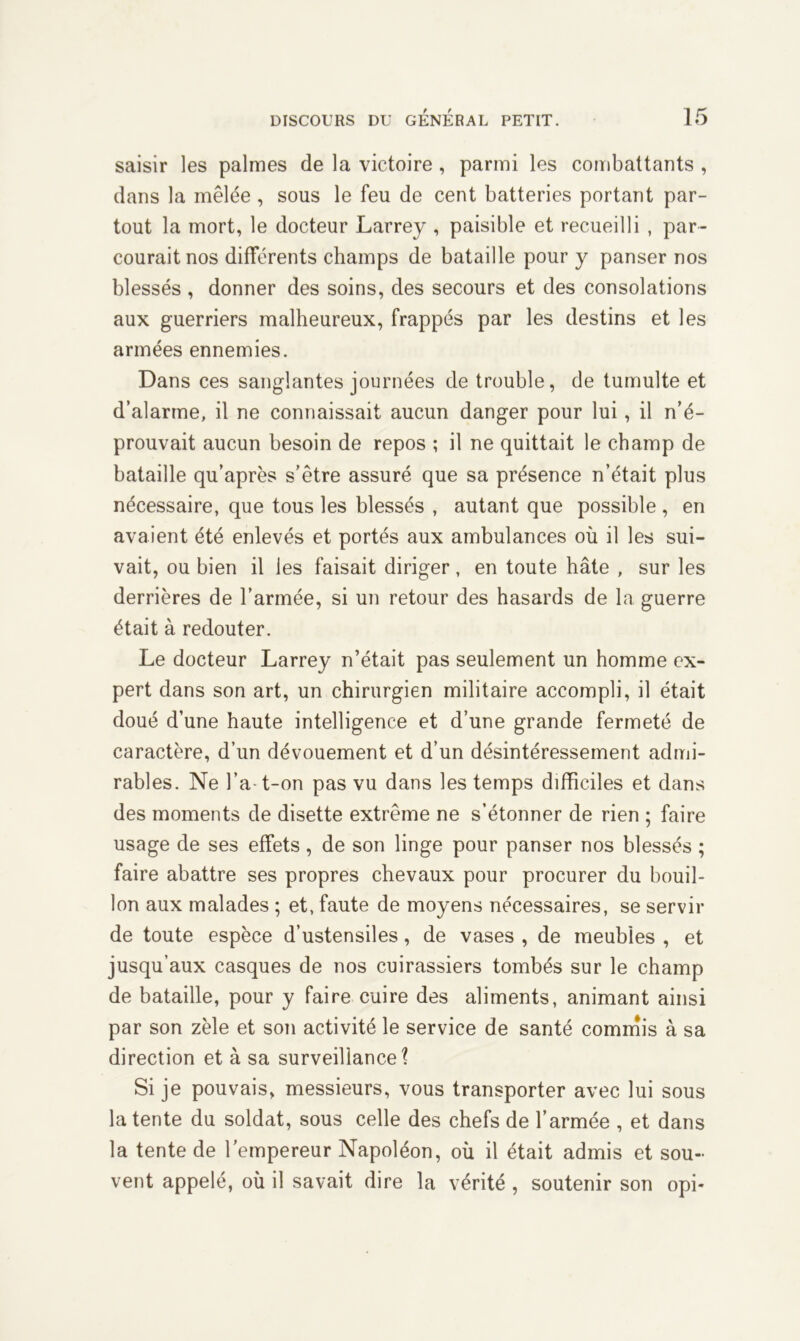 saisir les palmes de la victoire , parmi les combattants , dans la mêlée , sous le feu de cent batteries portant par- tout la mort, le docteur Larrey , paisible et recueilli , par- courait nos différents champs de bataille pour y panser nos blessés , donner des soins, des secours et des consolations aux guerriers malheureux, frappés par les destins et les armées ennemies. Dans ces sanglantes journées de trouble, de tumulte et d’alarme, il ne connaissait aucun danger pour lui, il n’é- prouvait aucun besoin de repos ; il ne quittait le champ de bataille qu’après s’être assuré que sa présence n’était plus nécessaire, que tous les blessés , autant que possible , en avaient été enlevés et portés aux ambulances où il les sui- vait, ou bien il les faisait diriger, en toute hâte , sur les derrières de l’armée, si un retour des hasards de la guerre était à redouter. Le docteur Larrey n’était pas seulement un homme ex- pert dans son art, un chirurgien militaire accompli, il était doué d’une haute intelligence et d’une grande fermeté de caractère, d’un dévouement et d’un désintéressement admi- rables. Ne l’a t-on pas vu dans les temps difficiles et dans des moments de disette extrême ne s’étonner de rien ; faire usage de ses effets, de son linge pour panser nos blessés ; faire abattre ses propres chevaux pour procurer du bouil- lon aux malades ; et, faute de moyens nécessaires, se servir de toute espèce d’ustensiles, de vases , de meubles , et jusqu’aux casques de nos cuirassiers tombés sur le champ de bataille, pour y faire cuire des aliments, animant ainsi par son zèle et son activité le service de santé commis à sa direction et à sa surveillance? Si je pouvais, messieurs, vous transporter avec lui sous la tente du soldat, sous celle des chefs de l’armée , et dans la tente de l’empereur Napoléon, où il était admis et sou- vent appelé, où il savait dire la vérité , soutenir son opi*
