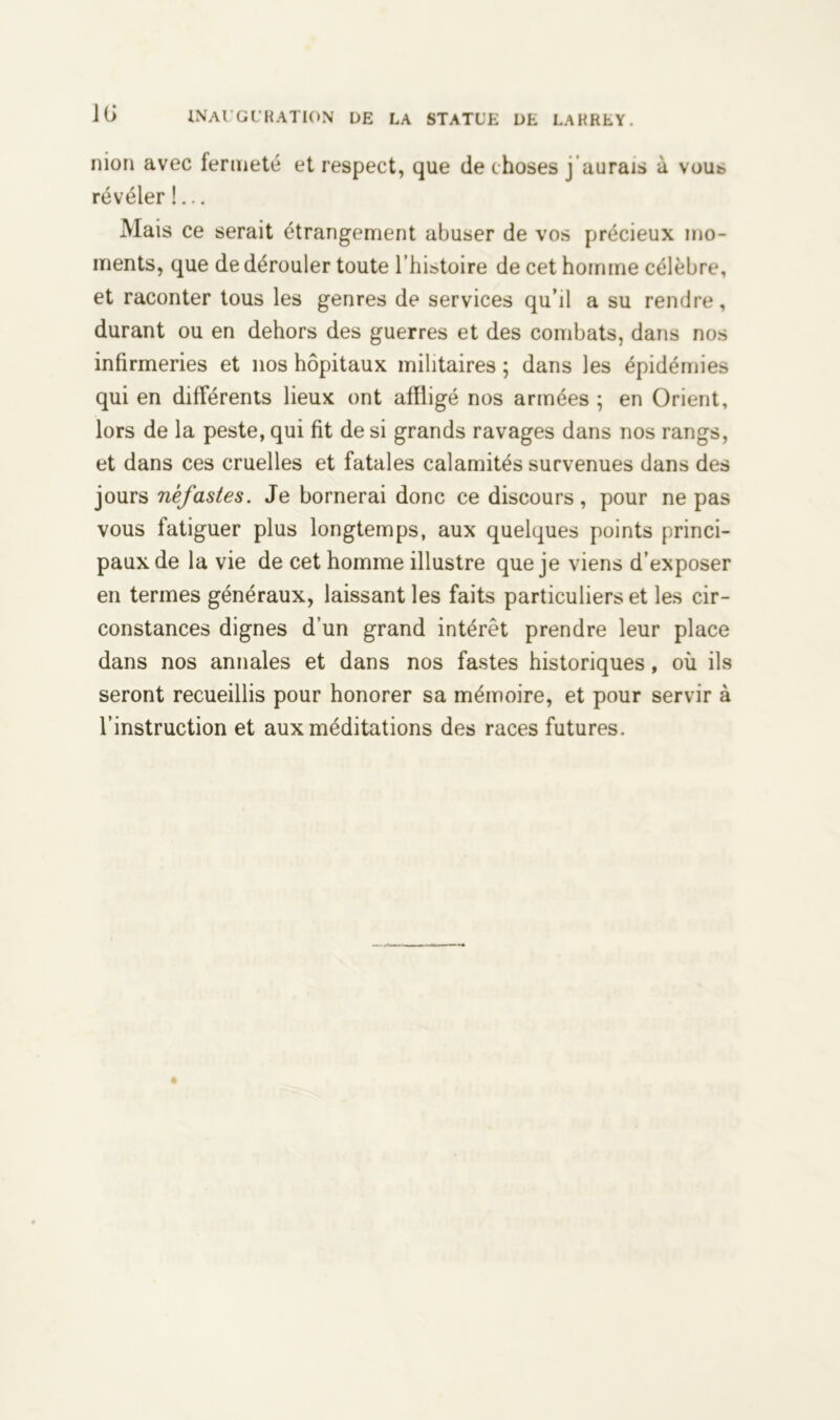 nion avec fermeté et respect, que de choses j aurais à vous révéler !... Mais ce serait étrangement abuser de vos précieux mo- ments, que de dérouler toute l’histoire de cet homme célèbre, et raconter tous les genres de services qu’il a su rendre, durant ou en dehors des guerres et des combats, dans nos infirmeries et nos hôpitaux militaires ; dans les épidémies qui en différents lieux ont affligé nos armées ; en Orient, lors de la peste, qui fit de si grands ravages dans nos rangs, et dans ces cruelles et fatales calamités survenues dans des jours néfastes. Je bornerai donc ce discours, pour ne pas vous fatiguer plus longtemps, aux quelques points princi- paux de la vie de cet homme illustre que je viens d’exposer en termes généraux, laissant les faits particuliers et les cir- constances dignes d’un grand intérêt prendre leur place dans nos annales et dans nos fastes historiques, où ils seront recueillis pour honorer sa mémoire, et pour servir à l’instruction et aux méditations des races futures.