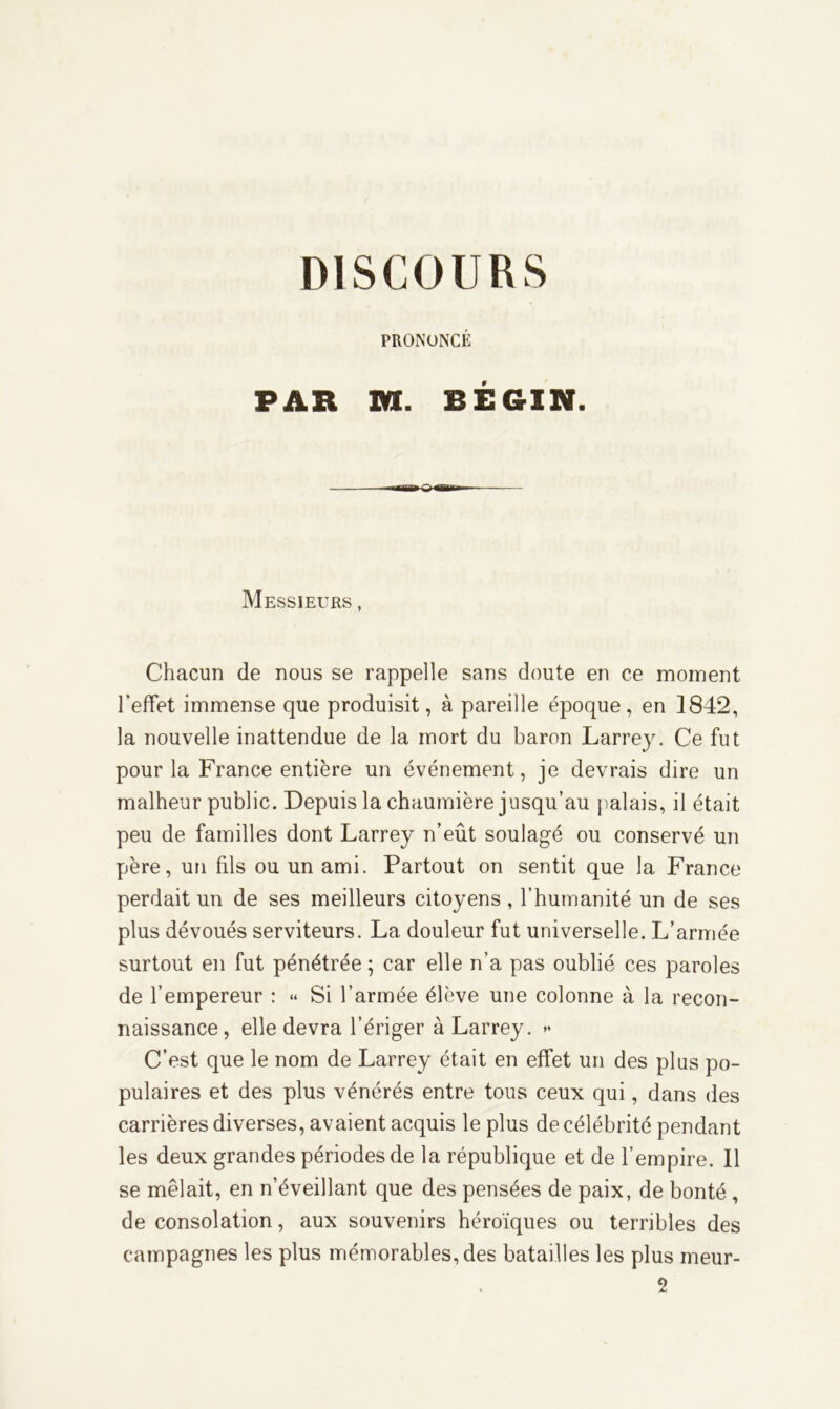 PRONONCÉ PAR Itt. BÉGIN. Messieurs , Chacun de nous se rappelle sans doute en ce moment l’effet immense que produisit, à pareille époque, en 1842, la nouvelle inattendue de la mort du baron Larrey. Ce fut pour la France entière un événement, je devrais dire un malheur public. Depuis la chaumière jusqu’au palais, il était peu de familles dont Larrey n’eût soulagé ou conservé un père, un fils ou un ami. Partout on sentit que la France perdait un de ses meilleurs citoyens, l’humanité un de ses plus dévoués serviteurs. La douleur fut universelle. L’armée surtout en fut pénétrée; car elle n’a pas oublié ces paroles de l’empereur : « Si l’armée élève une colonne à la recon- naissance, elle devra l’ériger à Larrey. *• C’est que le nom de Larrey était en effet un des plus po- pulaires et des plus vénérés entre tous ceux qui, dans des carrières diverses, avaient acquis le plus de célébrité pendant les deux grandes périodes de la république et de l’empire. Il se mêlait, en n’éveillant que des pensées de paix, de bonté , de consolation, aux souvenirs héroïques ou terribles des campagnes les plus mémorables, des batailles les plus meur- 2