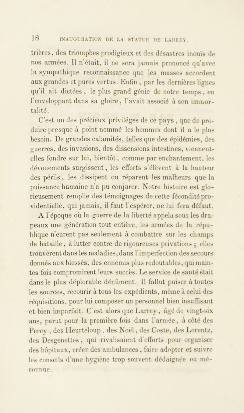 trières, des triomphes prodigieux et des désastres inouïs de nos armées. 11 n était, il ne sera jamais prononcé qu’avec la sympathique reconnaissance (pie les masses accordent aux grandes et pures vertus. Enfin , par les dernières lignes qu’il ait dictées . le plus grand génie de notre temps, en l’enveloppant dans sa gloire, l’avait associé à son immor- talité. C’est un des précieux privilèges de ce pays , que de pro- duire presque à point nommé les hommes dont il a le plus besoin. De grandes calamités, telles que des épidémies, des guerres, des invasions, des dissensions intestines, viennent- elles fondre sur lui, bientôt, comme par enchantement, les dévouements surgissent, les efforts s’élèvent à la hauteur des périls , les dissipent ou réparent les malheurs que la puissance humaine n’a pu conjurer. Notre histoire est glo- rieusement remplie des témoignages de cette fécondité pro- videntielle, qui jamais, il faut l’espérer, ne lui fera défaut. A l’époque où la guerre de la liberté appela sous les dra- peaux une génération tout entière, les armées de la répu- blique n’eurent pas seulement à combattre sur les champs de bataille, à lutter contre de rigoureuses privations ; elles trouvèrent dans les maladies, dans l’imperfection des secours donnés aux blessés, des ennemis plus redoutables, qui main- tes fois compromirent leurs succès. Le service de santé était dans le plus déplorable dénùment. 11 fallut puiser à toutes les sources, recourir à tous les expédients, même à celui des réquisitions, pour lui composer un personnel bien insuffisant et bien imparfait. C’est alors que Larrey, âgé de vingt-six ans, parut pour la première fois dans l’armée, à côté des Percy , des Heurteloup , des Noël, des Coste, des Lorentz, des Desgenettes , qui rivalisaient d’efforts pour organiser des hôpitaux, créer des ambulances, faire adopter et suivre les conseils d’une hygiène trop souvent dédaignée ou mé- connue.