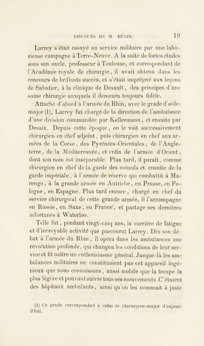 Larrey s’était essayé au service militaire par une labo - rieuse campagne à Terre-Neuve. A la suite de fortes études sous son oncle, professeur à Toulouse, et correspondant de l’Académie ro}^ale de chirurgie, il avait obtenu dans les concours de brillants succès, et s’était imprégné aux leçons de Sabatier, à la clinique de Desault, des principes d’une saine chirurgie auxquels il demeura toujours fidèle. Attaché d’abord à l’armée du Rhin, avec le grade d’aide- major (1), Larrey fut chargé de la direction de l’ambulance d’une division commandée par Kellermann , et ensuite par Desaix. Depuis cette époque, on le voit successivement chirurgien en chef adjoint, puis chirurgien en chef aux ar- mées de la Corse, des Pyrénées-Orientales, de l’Angle- terre, de la Méditerranée, et enfin de l’armée d’Orient, dont son nom e>t inséparable. Plus tard, il paraît, comme chirurgien en chef de la garde des consuls et ensuite de la garde impériale, à l’armée de réserve qui combattit à Ma- rengo, à la grande armée en Autriche, en Prusse, en Po- logne , en Espagne. Plus tard encore , chargé en chef du service chirurgical de cette grande armée, il l’accompagne en Russie, en Saxe, en France’, et partage ses dernières infortunes à Waterloo. Telle lut, pendant vingt-cinq ans, la carrière de fatigue et d’incroyable activité que parcourut Larrey. Dès son dé - but à l’armée du Rhin , il opéra dans les ambulances une révolution profonde, qui changea les conditions de leur ser- vice et fit naître un enthousiasme général. Jusque-là les am- bulances militaires ne constituaient pas cet appareil ingé- nieux que nous connaissons, aussi mobile que la troupe la plus légère et pouvant suivre tous ses mouvements. C’étaient des hôpitaux ambulants, ainsi qu on les nommait ajuste (0 Sra<Je correspondait à celui de chirurgien-major d’aujour- d’hui.
