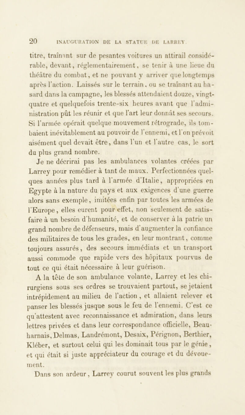titre, traînnnt sur de pesantes voitures un attirail considé- rable, devant, réglementairement, se tenir à une lieue du théâtre du combat, et ne pouvant y arriver que longtemps après l’action. Laissés sur le terrain, ou se traînant au ha- sard dans la campagne, les blessés attendaient douze, vingt- quatre et quelquefois trente-six heures avant que l’admi- nistration pût les réunir et que l’art leur donnât ses secours. Si l’armée opérait quelque mouvement rétrograde, ils tom- baient inévitablement au pouvoir de l’ennemi, et l’on prévoit aisément quel devait être, dans l’un et l’autre cas, le sort du plus grand nombre. Je ne décrirai pas les ambulances volantes créées par Larrey pour remédier à tant de maux. Perfectionnées quel- ques années plus tard à l’armée d’Italie, appropriées en Egypte à la nature du pays et aux exigences d’une guerre alors sans exemple, imitées enfin par toutes les armées de l’Europe, elles eurent pour effet, non seulement de satis- faire à un besoin d’humanité, et de conserver à la patrie un grand nombre de défenseurs, mais d’augmenter la confiance des militaires de tous les grades, en leur montrant, comme toujours assurés, des secours immédiats et un transport aussi commode que rapide vers des hôpitaux pourvus de tout ce qui était nécessaire à leur guérison. A la tête de son ambulance volante, Larrey et les chi- rurgiens sous ses ordres se trouvaient partout, se jetaient intrépidement au milieu de l’action , et allaient relever et panser les blessés jusque sous le feu de l’ennemi. C’est ce qu’attestent avec reconnaissance et admiration, dans leurs lettres privées et dans leur correspondance officielle, Beau- harnais, Delmas, Landrémont, Desaix, Pérignon, Berthier, Kléber, et surtout celui qui les dominait tous par le génie, et qui était si juste appréciateur du courage et du dévoue- ment. Dans son ardeur, Larrey courut souvent les plus grands