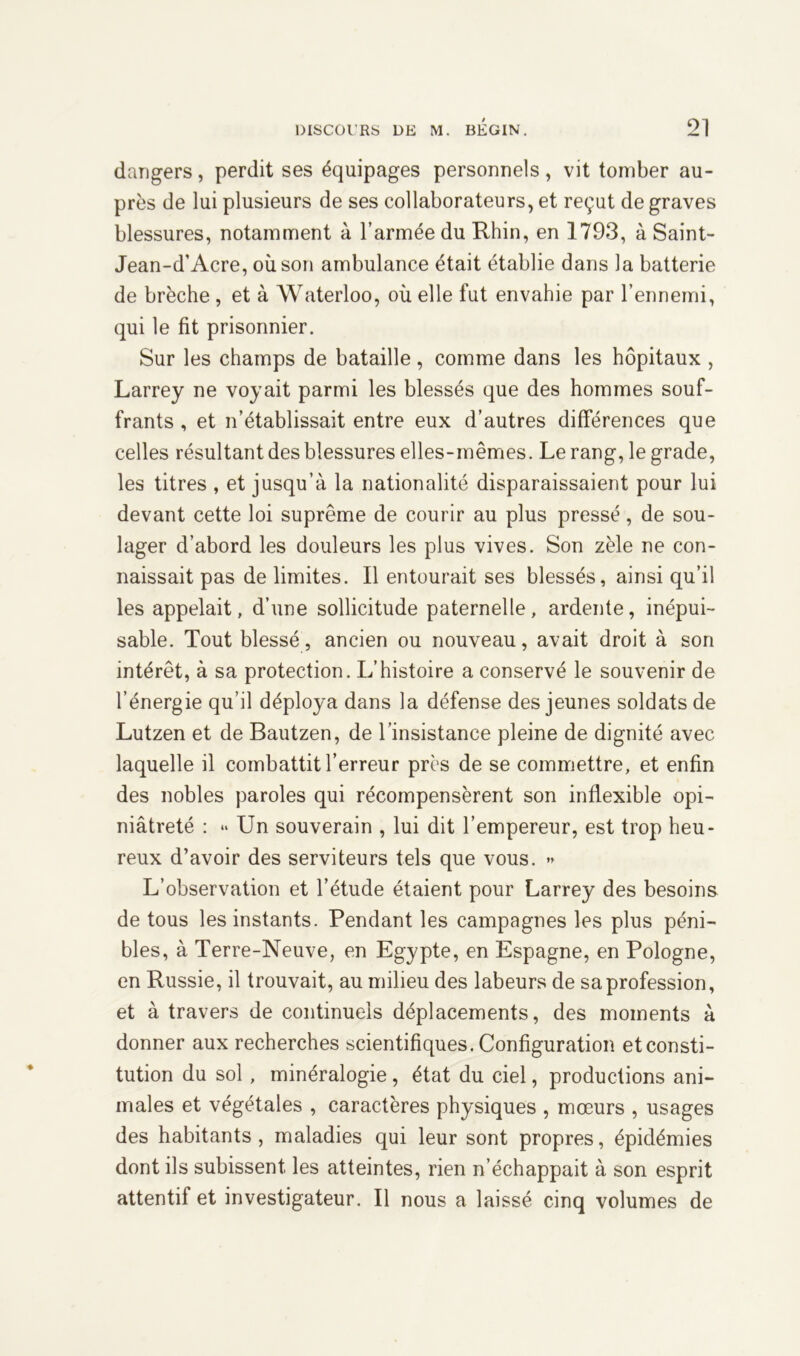 dangers, perdit ses équipages personnels, vit tomber au- près de lui plusieurs de ses collaborateurs, et reçut de graves blessures, notamment à l’armée du Rhin, en 1793, à Saint- Jean-d’Acre, où son ambulance était établie dans la batterie de brèche , et à Waterloo, où elle fut envahie par l’ennemi, qui le fit prisonnier. Sur les champs de bataille, comme dans les hôpitaux , Larrey ne voyait parmi les blessés que des hommes souf- frants , et n’établissait entre eux d’autres différences que celles résultant des blessures elles-mêmes. Le rang, le grade, les titres , et jusqu’à la nationalité disparaissaient pour lui devant cette loi suprême de courir au plus pressé, de sou- lager d’abord les douleurs les plus vives. Son zèle ne con- naissait pas de limites. Il entourait ses blessés, ainsi qu’il les appelait, d’une sollicitude paternelle, ardente, inépui- sable. Tout blessé, ancien ou nouveau, avait droit à son intérêt, à sa protection. L’histoire a conservé le souvenir de l’énergie qu’il déploya dans la défense des jeunes soldats de Lutzen et de Bautzen, de l’insistance pleine de dignité avec laquelle il combattit l’erreur près de se commettre, et enfin des nobles paroles qui récompensèrent son inflexible opi- niâtreté : “ Un souverain , lui dit l’empereur, est trop heu- reux d’avoir des serviteurs tels que vous. » L’observation et l’étude étaient pour Larrey des besoins de tous les instants. Pendant les campagnes les plus péni- bles, à Terre-Neuve, en Egypte, en Espagne, en Pologne, en Russie, il trouvait, au milieu des labeurs de sa profession, et à travers de continuels déplacements, des moments à donner aux recherches scientifiques. Configuration et consti- tution du sol , minéralogie, état du ciel, productions ani- males et végétales , caractères physiques , mœurs , usages des habitants, maladies qui leur sont propres, épidémies dont ils subissent les atteintes, rien n’échappait à son esprit attentif et investigateur. Il nous a laissé cinq volumes de