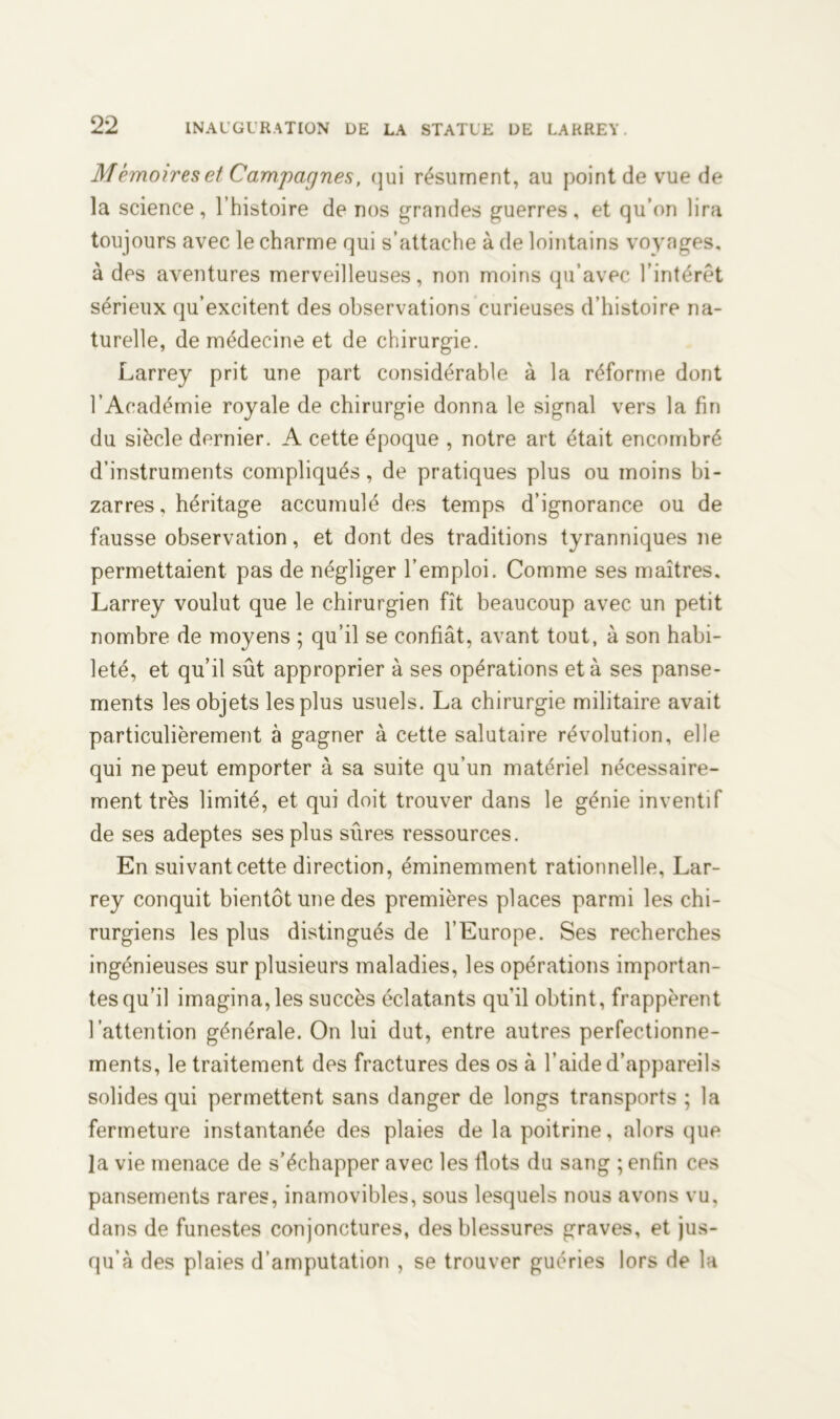 Mémoires et Campagnes, qui résument, au point de vue de la science, l’histoire de nos grandes guerres, et qu’on lira toujours avec le charme qui s’attache à de lointains voyages, à des aventures merveilleuses, non moins qu’avec l’intérêt sérieux qu’excitent des observations curieuses d’histoire na- turelle, de médecine et de chirurgie. Larrey prit une part considérable à la réforme dont l’Académie royale de chirurgie donna le signal vers la fin du siècle dernier. A cette époque , notre art était encombré d’instruments compliqués, de pratiques plus ou moins bi- zarres, héritage accumulé des temps d’ignorance ou de fausse observation, et dont des traditions tyranniques ne permettaient pas de négliger l’emploi. Comme ses maîtres. Larrey voulut que le chirurgien fît beaucoup avec un petit nombre de moyens ; qu’il se confiât, avant tout, à son habi- leté, et qu’il sût approprier à ses opérations et à ses panse- ments les objets les plus usuels. La chirurgie militaire avait particulièrement à gagner à cette salutaire révolution, elle qui ne peut emporter à sa suite qu’un matériel nécessaire- ment très limité, et qui doit trouver dans le génie inventif de ses adeptes ses plus sures ressources. En suivant cette direction, éminemment rationnelle, Lar- rey conquit bientôt une des premières places parmi les chi- rurgiens les plus distingués de l’Europe. Ses recherches ingénieuses sur plusieurs maladies, les opérations importan- tes qu’il imagina,les succès éclatants qu’il obtint, frappèrent l’attention générale. On lui dut, entre autres perfectionne- ments, le traitement des fractures des os à l’aide d’appareils solides qui permettent sans danger de longs transports ; la fermeture instantanée des plaies de la poitrine, alors que la vie menace de s’échapper avec les flots du sang ; enfin ces pansements rares, inamovibles, sous lesquels nous avons vu, dans de funestes conjonctures, des blessures graves, et jus- qu’à des plaies d’amputation , se trouver guéries lors de la