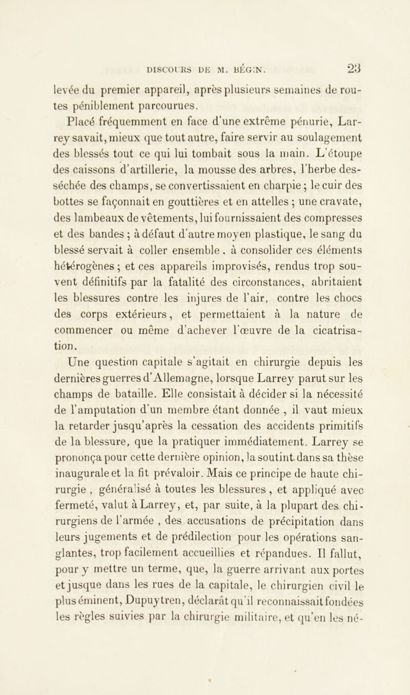 levée du premier appareil, après plusieurs semaines dérou- tés péniblement parcourues. Placé fréquemment en face d’une extrême pénurie, Lar- rey savait, mieux que tout autre, faire servir au soulagement des blessés tout ce qui lui tombait sous la main. L’étoupe des caissons d’artillerie, la mousse des arbres, l’herbe des- séchée des champs, se convertissaient en charpie ; le cuir des bottes se façonnait en gouttières et en attelles ; une cravate, des lambeaux de vêtements, lui fournissaient des compresses et des bandes ; à défaut d’autre moyen plastique, le sang du blessé servait à coller ensemble . à consolider ces éléments hétérogènes ; et ces appareils improvisés, rendus trop sou- vent définitifs par la fatalité des circonstances, abritaient les blessures contre les injures de l’air, contre les chocs des corps extérieurs, et permettaient à la nature de commencer ou même d’achever l’œuvre de la cicatrisa- tion. Une question capitale s’agitait en chirurgie depuis les dernières guerres d’Allemagne, lorsque Larrey parut sur les champs de bataille. Elle consistait à décider si la nécessité de l’amputation d’un membre étant donnée , il vaut mieux la retarder jusqu’après la cessation des accidents primitifs de la blessure, que la pratiquer immédiatement. Larrey se prononça pour cette dernière opinion, la soutint dans sa thèse inaugurale et la fit prévaloir. Mais ce principe de haute chi- rurgie , généralisé à toutes les blessures , et appliqué avec fermeté, valut à Larrey, et, par suite, à la plupart des chi- rurgiens de l’armée , des accusations de précipitation dans leurs jugements et de prédilection pour les opérations san- glantes, trop facilement accueillies et répandues. Il fallut, pour y mettre un terme, que, la guerre arrivant aux portes et jusque dans les rues de la capitale, le chirurgien civil le plus éminent, Dupuytren, déclarât qu’il reconnaissait fondées les règles suivies par la chirurgie militaire, et qu’en les né-
