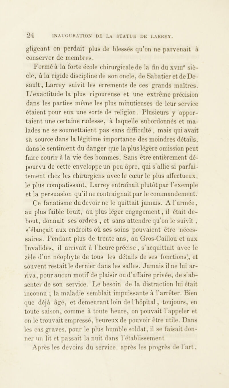 gligeant on perdait plus de blessés qu’on ne parvenait à conserver de membres. Formé à la forte école chirurgicale de la fin du xviii* siè- cle, à la rigide discipline de son oncle, de Sabatier et deDe- sault, Larrey suivit les errements de ces grands maîtres. L’exactitude la plus rigoureuse et une extrême précision dans les parties même les plus minutieuses de leur service étaient pour eux une sorte de religion. Plusieurs y appor- taient une certaine rudesse, à laquelle subordonnés et ma- lades ne se soumettaient pas sans difficulté , mais qui avait sa source dans la légitime importance des moindres détails, dans le sentiment du danger que la plus légère omission peut faire courir à la vie des hommes. Sans être entièrement dé- pourvu de cette enveloppe un peu âpre, qui s’allie si parfai- tement chez les chirurgiens avec le cœur le plus affectueux, le plus compatissant, Larrey entraînait plutôt par l’exemple et la persuasion qu’il ne contraignait par le commandement. Ce fanatisme du devoir ne le quittait jamais. A l’armée, au plus faible bruit, au plus léger engagement, il était de- bout, donnait ses ordres , et sans attendre qu’on le suivît , s’élançait aux endroits où ses soins pouvaient être néces- saires. Pendant plus de trente ans, au Gros-Caillou et aux Invalides, il arrivait à l’heure précise , s’acquittait avec le zèle d’un néophyte de tous les détails de ses fonctions], et souvent restait le dernier dans les salles. Jamais il ne lui ar- riva, pour aucun motif de plaisir ou d’affaire privée, de s’ab- senter de son service. Le besoin de la distraction lui était inconnu ; la maladie semblait impuissante à l’arrêter. Bien que déjà âgé, et demeurant loin de l’hôpital, toujours, en toute saison, comme à toute heure, on pouvait l’appeler et on le trouvait empressé, heureux de pouvoir être utile. Dans les cas graves, pour le plus humble soldat, il se faisait don- ner un lit et passait la nuit dans l’établissement Après les devoirs du service, après les progrès de l’art.