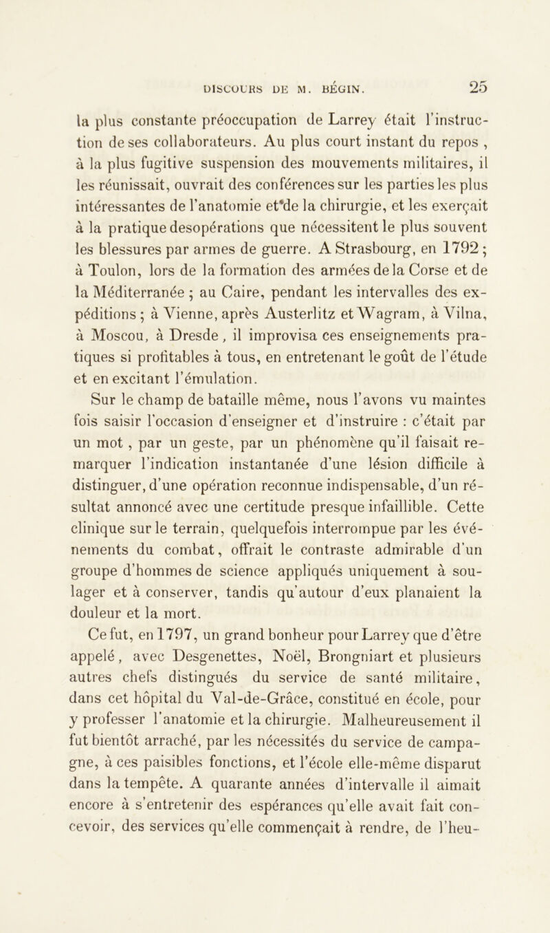 la plus constante préoccupation de Larrey était l’instruc- tion de ses collaborateurs. Au plus court instant du repos , à la plus fugitive suspension des mouvements militaires, il les réunissait, ouvrait des conférences sur les parties les plus intéressantes de l’anatomie et*de la chirurgie, et les exerçait à la pratique desopérations que nécessitent le plus souvent les blessures par armes de guerre. A Strasbourg, en 1792 ; à Toulon, lors de la formation des armées de là Corse et de la Méditerranée ; au Caire, pendant les intervalles des ex- péditions ; à Vienne, après Austerlitz et Wagram, à Vilna, à Moscou, à Dresde, il improvisa ces enseignements pra- tiques si profitables à tous, en entretenant le goût de l’étude et en excitant l’émulation. Sur le champ de bataille même, nous l’avons vu maintes fois saisir l’occasion d’enseigner et d’instruire : c’était par un mot, par un geste, par un phénomène qu’il faisait re- marquer l’indication instantanée d’une lésion difficile à distinguer, d’une opération reconnue indispensable, d’un ré- sultat annoncé avec une certitude presque infaillible. Cette clinique sur le terrain, quelquefois interrompue par les évé- nements du combat, offrait le contraste admirable d’un groupe d’hommes de science appliqués uniquement à sou- lager et à conserver, tandis qu’autour d’eux planaient la douleur et la mort. Ce fut, en 1797, un grand bonheur pour Larrey que d’être appelé, avec Desgenettes, Noël, Brongniart et plusieurs autres chefs distingués du service de santé militaire, dans cet hôpital du Val-de-Grâce, constitué en école, pour y professer l’anatomie et la chirurgie. Malheureusement il fut bientôt arraché, par les nécessités du service de campa- gne, à ces paisibles fonctions, et l’école elle-même disparut dans la tempête. A quarante années d’intervalle il aimait encore à s’entretenir des espérances qu’elle avait fait con- cevoir, des services qu’elle commençait à rendre, de l’heu-